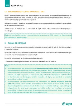 RECON-BT 2023
193
2.4. SISTEMA DE MEDIÇÃO E LEITURA CENTRALIZADA – SMLC
O SMLC deve ser aplicado sempre que, por conveniência do consumidor, for empregada medição através de
agrupamentos distribuídos pelos andares, ou ainda, quando instalados no pavimento térreo a mais de 5
metros do limite da propriedade com a via pública.
Cabe ao interessado o ônus decorrente da diferença entre os custos totais do sistema SMLC e uma medição
de agrupamento convencional.
Todo o sistema de medição será de propriedade da Light, ficando sob sua responsabilidade a operação e
manutenção.
Nota: As especificações técnicas e construtivas relativas ao sistema SMLC encontra-se disponíveis no
fascículo 09 desta regulamentação.
3. RAMAL DE CONEXÃO
Conjunto de condutores e acessórios instalados entre o ponto de derivação da rede de distribuição da Light
e o ponto de conexão.
O ramal de conexão deve ser aéreo ou subterrâneo, conforme as características do sistema de distribuição
no local do atendimento e da demanda da instalação.
O ramal de conexão deve ser fornecido e instalado pela Light.
A cada entrada de energia elétrica deve ser concedido um único ramal de conexão.
Notas:
1. Em empreendimentos com atendimento pela rede de distribuição subterrânea da Light, onde existam
tanto unidades consumidoras em baixa tensão como em Média Tensão, o atendimento deve ser feito
também através de um único ramal, sendo o mesmo em média tensão, interligado a uma chave a gás,
instalada pela Light, que permite o seccionamento independente da subestação em Média Tensão e
do transformador de distribuição, também instalado pela Light, que atenderá as unidades
consumidoras em Baixa Tensão.
2. Excepcionalmente para empreendimentos com atendimento pela rede de distribuição aérea da
Light, onde existam tantas unidades consumidoras em baixa tensão como em média tensão, o
atendimento poderá ser realizado através de dois ramais de conexão, desde que sejam edificações
independentes. Um ramal para a subestação em média tensão e um ramal para as unidades
consumidoras em baixa tensão, ambos derivados do mesmo circuito de média tensão, em qualquer
condição operativa, e com entrada pela mesma face do terreno.
 