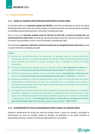 RECON-BT 2023
194
3.1. RAMAL DE CONEXÃO AÉREO
3.1.1. RAMAL DE CONEXÃO AÉREO DERIVADO DIRETAMENTE DA REDE AÉREA
Em entrada coletiva com demanda avaliada até 150 kVA, o ramal de conexão deve ser aéreo, da rede de
distribuição aérea até o ponto de conexão situado no primeiro ponto de ancoramento (poste, pontalete
ou fachada) da propriedade particular, fornecido e instalado pela Light.
Para os casos com demanda avaliada acima de 150 kVA até 225 kVA, o ramal de conexão deve ser
preferencialmente subterrâneo, derivado da rede de distribuição aérea até o ponto de conexão situado
no interior da propriedade, sendo o mesmo fornecido e instalado pela Light.
Para demandas superiores a 225 kVA o ramal de conexão deve ser obrigatoriamente subterrâneo, sendo
o mesmo fornecido e instalado pela Light.
Notas:
1. Quando, por conveniência técnica do consumidor, for solicitado ramal de conexão subterrâneo
derivado de rede aérea, com demanda avaliada até 150 kVA, caberá ao interessado a diferença dos
custos inerentes aos materiais e serviços necessários para a instalação do ramal de conexão
subterrâneo.
2. O limite de demanda para ligações novas em entradas coletivas não residenciais ou mistas com
atendimento diretamente pela rede de distribuição aérea da Light é de 225 kVA em 220/127 V.
3. O limite de demanda para ligações novas em entradas coletivas exclusivamente residenciais com
atendimento diretamente pela rede de distribuição aérea da Light é de 300 kVA em 220/127 V.
4. Sempre que excedidos os limites de demanda fixados acima, deve ser construído, pelo consumidor,
compartimento (infraestrutura), no limite da propriedade com a via pública, que permita a
instalação de equipamentos de transformação etc. para atendimento a solicitação de fornecimento
de energia elétrica da edificação.
5. O compartimento de transformação deve estar localizado no limite de propriedade com a via pública,
respeitada a legislação de ocupação de solo vigente, no pavimento térreo, em local de livre e fácil
acesso, em condições adequadas de iluminação, ventilação e segurança de acordo com as dimensões
e especificações contidas na Especificação para Projeto e Construção de Infraestrutura Civil para
Rede de Distribuição Subterrânea (câmaras, cabines, caixas e dutos) – PROCT-LIGHT.
3.1.2. DETERMINAÇÃO DO TIPO DE ANCORAMENTO PARA O RAMAL DE CONEXÃO AÉREO
Quando o atendimento for através de ramal de conexão aéreo, o ponto de conexão é localizado no
ancoramento do ramal de conexão, fixado em fachada, em pontalete ou em poste instalado na
propriedade particular, situados no limite da propriedade com a via pública.
 