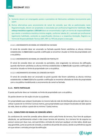 RECON-BT 2023
195
Notas:
1. Somente devem ser empregados postes e pontaletes de fabricantes validados tecnicamente pela
LIGHT.
2. Outras alternativas para ancoramento de ramal de conexão, que não as padronizadas nesta
Regulamentação, devem ser projetadas e executadas por profissional legalmente habilitado. Para
esforço mecânico superior a 100 daN deve ser encaminhado a Light um termo de responsabilidade
que ateste a resistência mecânica mínima exigida, conforme tabelas 8.1, assinado por profissional
legalmente habilitado, contendo as especificações técnicas e a respectiva Anotação, Registro ou
Termo de Responsabilidade Técnica (ART, RRT ou TRT) de projeto e execução.
3.1.2.1. ANCORAMENTO DO RAMAL DE CONEXÃO NA FACHADA
O ramal de conexão deve ser ancorado na fachada quando forem satisfeitas as alturas mínimas
estabelecidas no item 3.1.6 e quando a edificação se encontrar situada no limite da propriedade com
a via pública.
3.1.2.2. ANCORAMENTO DO RAMAL DE CONEXÃO EM PONTALETE
O ramal de conexão deve ser ancorado no pontalete, este engastado na estrutura da edificação,
quando não forem satisfeitas as alturas mínimas estabelecidas no item 3.1.6 e quando a edificação se
encontrar situada no limite da propriedade com a via pública.
3.1.2.3. ANCORAMENTO DO RAMAL DE CONEXÃO EM POSTE
O ramal de conexão deve ser ancorado no poste quando não forem satisfeitas as alturas mínimas
estabelecidas no item 3.1.6 e/ou quando a edificação se encontrar afastada do limite da propriedade
com a via pública inviabilizando o ancoramento do ramal na fachada.
3.1.3. POSTE PARTICULAR
O poste particular deve ser instalado no limite de propriedade com a via pública.
Os postes devem ser de seção circular ou quadrada.
Em propriedades que estejam localizadas no mesmo lado da rede de distribuição aérea da Light deve-se
utilizar o poste de no mínimo 5 (cinco) metros, para propriedades que estejam localizadas do lado oposto
da rede, deve-se utilizar o poste de no mínimo 7 (sete) metros.
3.1.4. CONDUTORES DO RAMAL DE CONEXÃO AÉREO
Os condutores do ramal de conexão aéreo devem entrar pela frente do terreno, ficar livre de qualquer
obstáculo, ser perfeitamente visível e não cruzar terreno de terceiros. Se o terreno for de esquina ou
possuir acesso por duas ruas, será permitida a entrada do ramal por qualquer um dos lados, desde que
seja garantido, junto ao ponto de conexão, a existência de portão de acesso, dando-se preferência aquele
em que estiver a entrada principal da edificação.
 