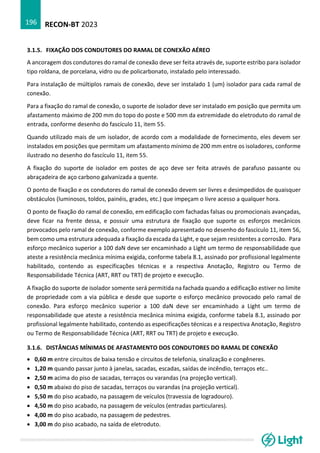 RECON-BT 2023
196
3.1.5. FIXAÇÃO DOS CONDUTORES DO RAMAL DE CONEXÃO AÉREO
A ancoragem dos condutores do ramal de conexão deve ser feita através de, suporte estribo para isolador
tipo roldana, de porcelana, vidro ou de policarbonato, instalado pelo interessado.
Para instalação de múltiplos ramais de conexão, deve ser instalado 1 (um) isolador para cada ramal de
conexão.
Para a fixação do ramal de conexão, o suporte de isolador deve ser instalado em posição que permita um
afastamento máximo de 200 mm do topo do poste e 500 mm da extremidade do eletroduto do ramal de
entrada, conforme desenho do fascículo 11, item 55.
Quando utilizado mais de um isolador, de acordo com a modalidade de fornecimento, eles devem ser
instalados em posições que permitam um afastamento mínimo de 200 mm entre os isoladores, conforme
ilustrado no desenho do fascículo 11, item 55.
A fixação do suporte de isolador em postes de aço deve ser feita através de parafuso passante ou
abraçadeira de aço carbono galvanizada a quente.
O ponto de fixação e os condutores do ramal de conexão devem ser livres e desimpedidos de quaisquer
obstáculos (luminosos, toldos, painéis, grades, etc.) que impeçam o livre acesso a qualquer hora.
O ponto de fixação do ramal de conexão, em edificação com fachadas falsas ou promocionais avançadas,
deve ficar na frente dessa, e possuir uma estrutura de fixação que suporte os esforços mecânicos
provocados pelo ramal de conexão, conforme exemplo apresentado no desenho do fascículo 11, item 56,
bem como uma estrutura adequada a fixação da escada da Light, e que sejam resistentes a corrosão. Para
esforço mecânico superior a 100 daN deve ser encaminhado a Light um termo de responsabilidade que
ateste a resistência mecânica mínima exigida, conforme tabela 8.1, assinado por profissional legalmente
habilitado, contendo as especificações técnicas e a respectiva Anotação, Registro ou Termo de
Responsabilidade Técnica (ART, RRT ou TRT) de projeto e execução.
A fixação do suporte de isolador somente será permitida na fachada quando a edificação estiver no limite
de propriedade com a via pública e desde que suporte o esforço mecânico provocado pelo ramal de
conexão. Para esforço mecânico superior a 100 daN deve ser encaminhado a Light um termo de
responsabilidade que ateste a resistência mecânica mínima exigida, conforme tabela 8.1, assinado por
profissional legalmente habilitado, contendo as especificações técnicas e a respectiva Anotação, Registro
ou Termo de Responsabilidade Técnica (ART, RRT ou TRT) de projeto e execução.
3.1.6. DISTÂNCIAS MÍNIMAS DE AFASTAMENTO DOS CONDUTORES DO RAMAL DE CONEXÃO
• 0,60 m entre circuitos de baixa tensão e circuitos de telefonia, sinalização e congêneres.
• 1,20 m quando passar junto à janelas, sacadas, escadas, saídas de incêndio, terraços etc..
• 2,50 m acima do piso de sacadas, terraços ou varandas (na projeção vertical).
• 0,50 m abaixo do piso de sacadas, terraços ou varandas (na projeção vertical).
• 5,50 m do piso acabado, na passagem de veículos (travessia de logradouro).
• 4,50 m do piso acabado, na passagem de veículos (entradas particulares).
• 4,00 m do piso acabado, na passagem de pedestres.
• 3,00 m do piso acabado, na saída de eletroduto.
 