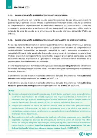 RECON-BT 2023
198
3.2.1. RAMAL DE CONEXÃO SUBTERRÂNEO DERIVADO DA REDE AÉREA
No caso de atendimento com ramal de conexão subterrâneo derivado de rede aérea, com descida no
poste da Light, o ponto de conexão é fixado na conexão deste ramal com a rede aérea, no que se refere
ao cumprimento das responsabilidades estabelecidas na Resolução 1000/2021 da ANEEL. Entretanto
considerando apenas o aspecto estritamente técnico, operacional e de segurança, a Light realiza a
instalação do ramal de conexão até o primeiro ponto de conexão interno ao consumidor (Padrão de
entrada).
3.2.2. RAMAL DE CONEXÃO SUBTERRÂNEO DERIVADO DIRETAMENTE DA REDE SUBTERRÂNEA
No caso de atendimento com ramal de conexão subterrâneo derivado de rede subterrânea, o ponto de
conexão é fixado no limite da propriedade com a via pública no que se refere ao cumprimento das
responsabilidades estabelecidas na Resolução 1000/2021 da ANEEL. Entretanto considerando a
necessidade técnica de evitar a realização de emendas entre os ramais de conexão e de entrada junto ao
limite de propriedade (principalmente no atendimento a cargas de grande porte), apenas sob o aspecto
estritamente técnico e operacional, a Light realiza a instalação contínua do ramal de conexão até o
primeiro ponto de conexão interno ao consumidor.
O ramal de conexão oriundo de rede de distribuição subterrânea deve ser obrigatoriamente subterrâneo,
fornecido e instalado pela Light no trecho entre a rede de distribuição e o primeiro ponto de conexão da
instalação de entrada.
O atendimento através de ramal de conexão subterrâneo derivado diretamente da rede subterrânea
radial está limitado para demandas até 150 kVA em 220/127 V.
O atendimento através de ramal de conexão subterrâneo derivado diretamente da rede subterrânea
reticulada generalizada (malha) está limitado para demandas até 250 kVA em 220/127 V.
Notas:
1. Considerando as características técnicas da rede de distribuição local assim como as características
construtivas das instalações de entrada projetadas pelo responsável técnico, o mesmo deve ser
informado pela Light quanto à determinação do número de circuitos que irão compor o ramal de
conexão, bem como o dimensionamento de bancos de dutos, inclusive de dutos reservas.
2. Sempre que excedidos os limites de demanda fixados, deve ser construído, pelo consumidor,
compartimento (infraestrutura), no limite da propriedade com a via pública, que permita a
instalação de equipamentos de transformação etc. para atendimento a solicitação de fornecimento
de energia elétrica da edificação.
3. O compartimento de transformação deve estar localizado no limite de propriedade com a via pública,
respeitada a legislação de ocupação de solo vigente, no pavimento térreo, em local de livre e fácil
acesso, em condições adequadas de iluminação, ventilação e segurança de acordo com as dimensões
e especificações contidas na Especificação para Projeto e Construção de Infraestrutura Civil para
Rede de Distribuição Subterrânea (câmaras, cabines, caixas e dutos) – PROCT-LIGHT.
 