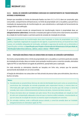 RECON-BT 2023
199
3.2.3. RAMAL DE CONEXÃO SUBTERRÂNEO DERIVADO DE COMPARTIMENTO DE TRANSFORMAÇÃO
INTERNO À PROPRIEDADE
Sempre que excedidos os limites de demanda fixados nos itens 3.1.1 e 3.2.2, deve ser construído, pelo
consumidor, compartimento (infraestrutura), no limite da propriedade com a via pública, que permita a
instalação de equipamentos de transformação etc. para atendimento a solicitação de fornecimento de
energia elétrica da edificação.
O ramal de conexão oriundo de compartimento de transformação interno à propriedade deve ser
obrigatoriamente subterrâneo, fornecido e instalado pela Light no trecho entre o barramento secundário
da unidade de transformação e o primeiro ponto de conexão da instalação de entrada.
Nota: O compartimento de transformação deve estar localizado no limite de propriedade com a via
pública, respeitada a legislação de ocupação de solo vigente, no pavimento térreo, em local de livre e fácil
acesso, em condições adequadas de iluminação, ventilação e segurança de acordo com as dimensões e
especificações contidas na Especificação para Projeto e Construção de Infraestrutura Civil para Rede de
Distribuição Subterrânea (câmaras, cabines, caixas e dutos) – PROCT-LIGHT.
3.2.4. PROTEÇÃO MECÂNICA PARA OS CONDUTORES DO RAMAL DE CONEXÃO SUBTERRÂNEO
No trecho compreendido entre o limite da propriedade com a via pública e o primeiro ponto de conexão
da instalação de entrada, deve-se instalar como proteção mecânica para o ramal de conexão, eletroduto
rígido de PVC ou tubo flexível corrugado de polietileno, apropriados para a aplicação.
Em toda extensão os eletrodutos deverão ser lançados em linha reta, sempre que for possível,
apresentando declividade em um único sentido.
A fixação de eletrodutos nas caixas deve ser feita através de prensa tubos para eletrodutos, box reto ou
bucha e arruelas.
Notas:
1. Considerando as características técnicas da rede de distribuição local assim como as características
construtivas das instalações de entrada projetadas pelo responsável técnico, o mesmo deve ser
informado pela Light quanto à determinação do número de circuitos que irão compor o ramal de
conexão, bem como o dimensionamento de bancos de dutos, inclusive de dutos reservas.
2. O banco de dutos deve ser instalado com pelo menos 70 cm de profundidade em relação ao nível
do solo com compactação adequada a área em que os mesmos estão instalados, recomendando-se
que em áreas de circulação de veículos os mesmos sejam envelopados em concreto.
3. Em entradas coletivas, onde a edificação possua subsolo, o ramal de conexão deve ser instalado
obrigatoriamente em eletroduto rígido de PVC.
 