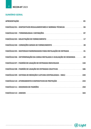 RECON-BT 2023
2
SUMÁRIO GERAL
APRESENTAÇÃO ....................................................................................................................... 03
FASCÍCULO 01 – DISPOSITIVOS REGULAMENTARES E NORMAS TÉCNICAS .................................. 04
FASCÍCULO 02 – TERMINOLOGIA E DEFINIÇÕES ........................................................................ 07
FASCÍCULO 03 – SOLICITAÇÃO DE FORNECIMENTO ..................................................................... 17
FASCÍCULO 04 – CONDIÇÕES GERAIS DE FORNECIMENTO .......................................................... 28
FASCÍCULO 05 – MATERIAIS PADRONIZADOS PARA INSTALAÇÃO DE ENTRADA .......................... 41
FASCÍCULO 06 – DETERMINAÇÃO DA CARGA INSTALADA E AVALIAÇÃO DE DEMANDA .............. 69
FASCÍCULO 07 – PADRÃO DE LIGAÇÃO DE ENTRADAS INDIVIDUAIS ........................................... 134
FASCÍCULO 08 – PADRÃO DE LIGAÇÃO DE ENTRADAS COLETIVAS ............................................. 186
FASCÍCULO 09 – SISTEMA DE MEDIÇÃO E LEITURA CENTRALIZADA – SMLC ............................... 220
FASCÍCULO 10 – ATERRAMENTO E DISPOSITIVOS DE PROTEÇÃO ............................................... 233
FASCÍCULO 11 – DESENHOS DE PADRÕES ................................................................................. 250
FASCÍCULO 12 – ANEXOS ......................................................................................................... 343
 