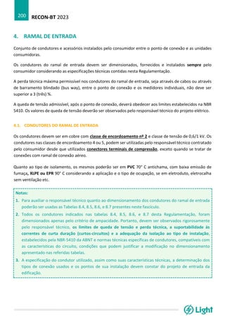 RECON-BT 2023
200
4. RAMAL DE ENTRADA
Conjunto de condutores e acessórios instalados pelo consumidor entre o ponto de conexão e as unidades
consumidoras.
Os condutores do ramal de entrada devem ser dimensionados, fornecidos e instalados sempre pelo
consumidor considerando as especificações técnicas contidas nesta Regulamentação.
A perda técnica máxima permissível nos condutores do ramal de entrada, seja através de cabos ou através
de barramento blindado (bus way), entre o ponto de conexão e os medidores individuais, não deve ser
superior a 3 (três) %.
A queda de tensão admissível, após o ponto de conexão, deverá obedecer aos limites estabelecidos na NBR
5410. Os valores de queda de tensão deverão ser observados pelo responsável técnico do projeto elétrico.
4.1. CONDUTORES DO RAMAL DE ENTRADA
Os condutores devem ser em cobre com classe de encordoamento nº 2 e classe de tensão de 0,6/1 kV. Os
condutores nas classes de encordoamento 4 ou 5, podem ser utilizadas pelo responsável técnico contratado
pelo consumidor desde que utilizados conectores terminais de compressão, exceto quando se tratar de
conexões com ramal de conexão aéreo.
Quanto ao tipo de isolamento, os mesmos poderão ser em PVC 70° C antichama, com baixa emissão de
fumaça, XLPE ou EPR 90° C considerando a aplicação e o tipo de ocupação, se em eletroduto, eletrocalha
sem ventilação etc.
Notas:
1. Para auxiliar o responsável técnico quanto ao dimensionamento dos condutores do ramal de entrada
poderão ser usadas as Tabelas 8.4, 8.5, 8.6, e 8.7 presentes neste fascículo.
2. Todos os condutores indicados nas tabelas 8.4, 8.5, 8.6, e 8.7 desta Regulamentação, foram
dimensionados apenas pelo critério de ampacidade. Portanto, devem ser observados rigorosamente
pelo responsável técnico, os limites de queda de tensão e perda técnica, a suportabilidade às
correntes de curta duração (curtos-circuitos) e a adequação da isolação ao tipo de instalação,
estabelecidos pela NBR-5410 da ABNT e normas técnicas específicas de condutores, compatíveis com
as características do circuito, condições que podem justificar a modificação no dimensionamento
apresentado nas referidas tabelas.
3. A especificação do condutor utilizado, assim como suas características técnicas, a determinação dos
tipos de conexão usados e os pontos de sua instalação devem constar do projeto de entrada da
edificação.
 