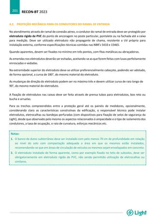 RECON-BT 2023
201
4.2. PROTEÇÃO MECÂNICA PARA OS CONDUTORES DO RAMAL DE ENTRADA
No atendimento através de ramal de conexão aéreo, o condutor do ramal de entrada deve ser protegido por
eletroduto rígido de PVC do ponto de ancoragem no poste particular, pontalete ou na fachada até a caixa
para medição. Deve ser utilizado eletroduto não propagante de chama, resistente a UV próprio para
instalação externa, conforme especificações técnicas contidas nas NBR’s 5410 e 15465.
Quando aparentes, devem ser fixados no mínimo em três pontos, com fitas metálicas ou abraçadeiras.
As emendas nos eletrodutos deverão ser evitadas, aceitando-se as que forem feitas com luvas perfeitamente
enroscadas e vedadas.
Na extremidade superior do eletroduto deve-se utilizar preferencialmente cabeçote, podendo ser adotado,
de forma opcional, a curva de 180°, do mesmo material do eletroduto.
As mudanças de direção do eletroduto podem ser no máximo três e devem utilizar curva de raio longo de
90°, do mesmo material do eletroduto.
A fixação de eletrodutos nas caixas deve ser feita através de prensa tubos para eletrodutos, box reto ou
bucha e arruelas.
Para os trechos compreendidos entre a proteção geral até os painéis de medidores, opcionalmente,
considerando claro as características construtivas da edificação, o responsável técnico pode instalar
eletrodutos, eletrocalhas ou bandejas perfuradas (com dispositivos para fixação de selos de segurança da
Light), desde que observado pelo mesmo os aspectos relacionados à ampacidade e o tipo de isolamento dos
condutores, a taxa de ocupação, o raio de curvatura, esforços mecânicos etc.
Notas:
1. O banco de dutos subterrâneo deve ser instalado com pelo menos 70 cm de profundidade em relação
ao nível do solo com compactação adequada a área em que os mesmos estão instalados,
recomendando-se que em áreas de circulação de veículos os mesmos sejam envelopados em concreto.
2. O eletroduto instalado de forma aparente, como por exemplo fixado no teto de subsolos, deve ser
obrigatoriamente em eletroduto rígido de PVC, não sendo permitido utilização de eletrocalhas ou
similares.
 