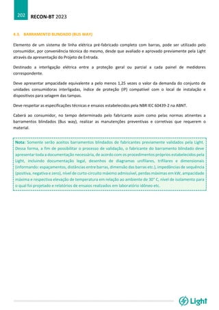 RECON-BT 2023
202
4.3. BARRAMENTO BLINDADO (BUS WAY)
Elemento de um sistema de linha elétrica pré-fabricado completo com barras, pode ser utilizado pelo
consumidor, por conveniência técnica do mesmo, desde que avaliado e aprovado previamente pela Light
através da apresentação do Projeto de Entrada.
Destinado a interligação elétrica entre a proteção geral ou parcial a cada painel de medidores
correspondente.
Deve apresentar ampacidade equivalente a pelo menos 1,25 vezes o valor da demanda do conjunto de
unidades consumidoras interligadas, índice de proteção (IP) compatível com o local de instalação e
dispositivos para selagem das tampas.
Deve respeitar as especificações técnicas e ensaios estabelecidos pela NBR IEC 60439-2 na ABNT.
Caberá ao consumidor, no tempo determinado pelo fabricante assim como pelas normas atinentes a
barramentos blindados (Bus way), realizar as manutenções preventivas e corretivas que requerem o
material.
Nota: Somente serão aceitos barramentos blindados de fabricantes previamente validados pela Light.
Dessa forma, a fim de possibilitar o processo de validação, o fabricante do barramento blindado deve
apresentar toda a documentação necessária, de acordo com os procedimentos próprios estabelecidos pela
Light, incluindo documentação legal, desenhos de diagramas unifilares, trifilares e dimensionais
(informando: espaçamentos, distâncias entre barras, dimensão das barras etc.), impedâncias de sequência
(positiva, negativa e zero), nível de curto-circuito máximo admissível, perdas máximas em kW, ampacidade
máxima e respectiva elevação de temperatura em relação ao ambiente de 30° C, nível de isolamento para
o qual foi projetado e relatórios de ensaios realizados em laboratório idôneo etc.
 