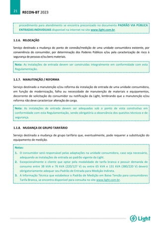 RECON-BT 2023
21
procedimento para atendimento se encontra preconizado no documento PADRÃO VIA PÚBLICA
ENTRADAS INDIVIDUAIS disponível na internet no site www.light.com.br.
1.1.6. RELOCAÇÃO
Serviço destinado a mudança do ponto de conexão/medição de uma unidade consumidora existente, por
conveniência do consumidor, por determinação dos Poderes Públicos e/ou pela caracterização de risco à
segurança de pessoas e/ou bens materiais.
Nota: As instalações de entrada devem ser construídas integralmente em conformidade com esta
Regulamentação.
1.1.7. MANUTENÇÃO / REFORMA
Serviço destinado a manutenção e/ou reforma da instalação de entrada de uma unidade consumidora,
em função de modernização, falha ou necessidade de manutenção de materiais e equipamentos,
decorrente de solicitação do consumidor ou notificação da Light, lembrando que a manutenção e/ou
reforma não deve caracterizar alteração de carga.
Nota: As instalações de entrada devem ser adequadas sob o ponto de vista construtivo em
conformidade com esta Regulamentação, sendo obrigatória a observância dos quesitos técnicos e de
segurança.
1.1.8. MUDANÇA DE GRUPO TARIFÁRIO
Serviço destinado a mudança de grupo tarifário que, eventualmente, pode requerer a substituição do
equipamento de medição.
Notas:
1. O consumidor será responsável pelas adaptações na unidade consumidora, caso seja necessário,
adequando as instalações de entrada ao padrão vigente da Light.
2. Excepcionalmente o cliente que optar pela modalidade de tarifa branca e possuir demanda de
consumo entre 38 kVA e 76 kVA (220/127 V) ou entre 65 kVA e 131 kVA (380/220 V) deverá
obrigatoriamente adequar seu Padrão de Entrada para Medição Indireta.
3. A Informação Técnica que estabelece o Padrão de Medição em Baixa Tensão para consumidores
Tarifa Branca, se encontra disponível para consulta no site www.light.com.br.
 