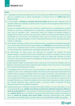 RECON-BT 2023
210
Notas:
1. A capacidade mínima de interrupção de curto-circuito simétrico em “kA” dos disjuntores de proteção,
deve ser compatível com os valores estabelecidos no fascículo 10 em sua TABELA 10.3 desta
Regulamentação.
2. É recomendada a utilização de proteção diferencial-residual (disjuntor DDR, dispositivo IDR ou
Dispositivo diferencial acoplado ao disjuntor geral). O fascículo 10 desta Regulamentação mostra os
detalhes de aplicação.
Este tipo de proteção diferencial, além de diminuir significativamente a possibilidade de choques
elétricos em seres vivos, principalmente se considerados os equipamentos/eletrodomésticos com
baixo nível de isolamento onde o aterramento através do condutor de proteção antecipa o
desligamento do circuito antes que este seja tocado, também se mostra bastante eficiente contra a
possibilidade de curto-circuito e alta impedância (baixo valor de corrente) que gera uma falsa
sobrecarga e, em algumas situações, inclusive o estabelecimento de arco à terra, o que pode ocasionar
incêndio na edificação.
3. As informações ilustradas na tabela acima, consideram apenas a condição de ampacidade (capacidade
de corrente) do cabo conforme critérios de carregamento da NBR 5410, portanto cabe ao consumidor,
através de seu responsável técnico, verificar o atendimento também para queda de tensão, curto-
circuito e perda técnica, providenciando as alterações cabíveis se for o caso.
4. Na determinação da seção mínima dos condutores de proteção (ver fascículo 10 desta
Regulamentação) o responsável técnico pela instalação deve considerar a condição de curto-circuito
franco entre fase e terra/(condutor de proteção) e verificar se estão sendo atendidos os limites
térmicos do cabo (temperatura máxima da isolação) em função da corrente de curto e do tempo de
atuação da proteção utilizada.
Cuidado especial, também considerando os níveis máximos de curto-circuito da instalação, deve ser
dado para o dimensionamento do(s) condutor(es) que interligam as barras de neutro e a de proteção
junto ao ponto da proteção geral de entrada.
5. A interligação da barra de neutro com a barra de proteção só deve ocorrer no primeiro ponto de
proteção, ou seja, junto a proteção geral coletiva. Nos demais pontos de proteção (caso do painel de
medição coletiva, quadros de proteção internos às unidades consumidora, nos apartamentos, nas
salas, nas lojas etc.) a interligação entre as barras de neutro e de proteção não deve ocorrer, sendo
este o expediente necessário para que se possa sempre obter, em caso de falha de um disjuntor com
proteção diferencial, que o disjuntor imediatamente a montante desse disjuntor que falhou, também
com proteção diferencial, possa realmente operar e de forma seletiva. O fascículo 10 desta
Regulamentação mostra os detalhes de aplicação.
6. Especificamente para as edificações atendidas pelo regime coletivo, mas que contemplem em seu
conjunto de atendimento, unidades consumidoras com demandas individuais superiores a 76 kVA na
classe de tensão 220/127 V, caracterizando um atendimento coletivo para unidades consumidoras
com medição indireta, deve ser adotado o arranjo de alimentação dessas unidades consumidoras a
partir de painéis de proteção geral parcial (PPGP), derivando individualmente cada unidade
consumidora com medição indireta, que deve utilizar uma caixa CSM+CPG ou CSMD como padrão.
 