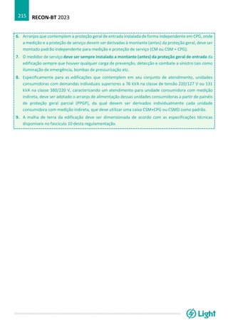 RECON-BT 2023
215
6. Arranjos que contemplem a proteção geral de entrada instalada de forma independente em CPG, onde
a medição e a proteção de serviço devem ser derivadas à montante (antes) da proteção geral, deve ser
montado padrão independente para medição e proteção de serviço (CM ou CSM + CPG).
7. O medidor de serviço deve ser sempre instalado a montante (antes) da proteção geral de entrada da
edificação sempre que houver qualquer carga de prevenção, detecção e combate a sinistro tais como
iluminação de emergência, bombas de pressurização etc.
8. Especificamente para as edificações que contemplem em seu conjunto de atendimento, unidades
consumidoras com demandas individuais superiores a 76 kVA na classe de tensão 220/127 V ou 131
kVA na classe 380/220 V, caracterizando um atendimento para unidade consumidora com medição
indireta, deve ser adotado o arranjo de alimentação dessas unidades consumidoras a partir de painéis
de proteção geral parcial (PPGP), da qual devem ser derivados individualmente cada unidade
consumidora com medição indireta, que deve utilizar uma caixa CSM+CPG ou CSMD como padrão.
9. A malha de terra da edificação deve ser dimensionada de acordo com as especificações técnicas
disponíveis no fascículo 10 desta regulamentação.
 