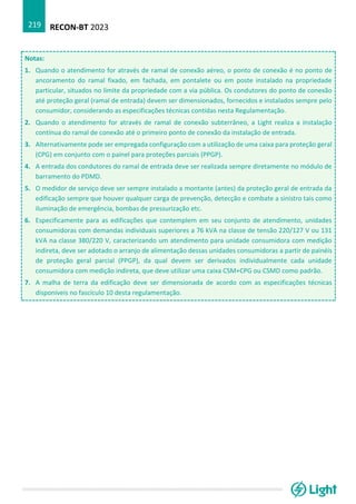 RECON-BT 2023
219
Notas:
1. Quando o atendimento for através de ramal de conexão aéreo, o ponto de conexão é no ponto de
ancoramento do ramal fixado, em fachada, em pontalete ou em poste instalado na propriedade
particular, situados no limite da propriedade com a via pública. Os condutores do ponto de conexão
até proteção geral (ramal de entrada) devem ser dimensionados, fornecidos e instalados sempre pelo
consumidor, considerando as especificações técnicas contidas nesta Regulamentação.
2. Quando o atendimento for através de ramal de conexão subterrâneo, a Light realiza a instalação
contínua do ramal de conexão até o primeiro ponto de conexão da instalação de entrada.
3. Alternativamente pode ser empregada configuração com a utilização de uma caixa para proteção geral
(CPG) em conjunto com o painel para proteções parciais (PPGP).
4. A entrada dos condutores do ramal de entrada deve ser realizada sempre diretamente no módulo de
barramento do PDMD.
5. O medidor de serviço deve ser sempre instalado a montante (antes) da proteção geral de entrada da
edificação sempre que houver qualquer carga de prevenção, detecção e combate a sinistro tais como
iluminação de emergência, bombas de pressurização etc.
6. Especificamente para as edificações que contemplem em seu conjunto de atendimento, unidades
consumidoras com demandas individuais superiores a 76 kVA na classe de tensão 220/127 V ou 131
kVA na classe 380/220 V, caracterizando um atendimento para unidade consumidora com medição
indireta, deve ser adotado o arranjo de alimentação dessas unidades consumidoras a partir de painéis
de proteção geral parcial (PPGP), da qual devem ser derivados individualmente cada unidade
consumidora com medição indireta, que deve utilizar uma caixa CSM+CPG ou CSMD como padrão.
7. A malha de terra da edificação deve ser dimensionada de acordo com as especificações técnicas
disponíveis no fascículo 10 desta regulamentação.
 