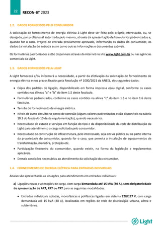 RECON-BT 2023
22
1.2. DADOS FORNECIDOS PELO CONSUMIDOR
A solicitação de fornecimento de energia elétrica à Light deve ser feita pelo próprio interessado, ou, se
desejado, por profissional autorizado pelo mesmo, através da apresentação de formulários padronizados e,
quando for o caso, Projeto de entrada previamente aprovado, informando os dados do consumidor, os
dados da instalação de entrada assim como outras informações e documentos cabíveis.
Os formulários padronizados estão disponíveis através da internet no site www.light.com.br ou nas agências
comerciais da Light.
1.3. DADOS FORNECIDOS PELA LIGHT
A Light fornecerá e/ou informará a necessidade, a partir da efetivação da solicitação de fornecimento de
energia elétrica e nos prazos fixados pela Resolução nº 1000/2021 da ANEEL, dos seguintes dados:
• Cópia dos padrões de ligação, disponibilizado em forma impressa e/ou digital, conforme os casos
contidos nas alíneas “a” e “b” do item 1.5 deste fascículo.
• Formulários padronizados, conforme os casos contidos na alínea “c” do item 1.5 e no item 1.6 deste
fascículo.
• Tensão de fornecimento de energia elétrica.
• Níveis de curto-circuito no ponto de conexão (alguns valores padronizados estão disponíveis na tabela
10.3 do fascículo 10 desta regulamentação), quando necessários.
• Necessidade de estudo e serviços em função do tipo e da disponibilidade da rede de distribuição da
Light para atendimento a carga solicitada pelo consumidor.
• Necessidade de construção de infraestrutura, pelo interessado, seja em via pública ou na parte interna
da propriedade do consumidor, quando for o caso, que permita a instalação de equipamentos de
transformação, manobra, proteção etc.
• Participação financeira do consumidor, quando existir, na forma da legislação e regulamentos
aplicáveis.
• Demais condições necessárias ao atendimento da solicitação do consumidor.
1.4. FORNECIMENTO DE ENERGIA ELÉTRICA PARA ENTRADAS INDIVIDUAIS
Abaixo são apresentadas as situações para atendimento em entradas individuais:
a) Ligações novas e alterações de carga, com carga demandada até 15 kVA (40 A), sem obrigatoriedade
de apresentação de ART, RRT ou TRT para as seguintes modalidades:
• Entradas individuais isoladas, monofásicas e polifásicas ligadas em sistema 220/127 V, com carga
demandada até 15 kVA (40 A), localizadas em regiões de rede de distribuição urbana, aérea e
subterrânea.
 