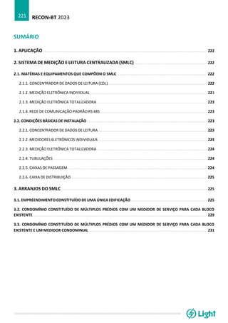 RECON-BT 2023
221
SUMÁRIO
1. APLICAÇÃO ................................................................................................................................................. 222
2. SISTEMA DE MEDIÇÃO E LEITURA CENTRALIZADA (SMLC) ................................................................ 222
2.1. MATÉRIAS E EQUIPAMENTOS QUE COMPÕEM O SMLC ............................................................................... 222
2.1.1. CONCENTRADOR DE DADOS DE LEITURA (CDL) ....................................................................................... 222
2.1.2. MEDIÇÃO ELETRÔNICA INDIVIDUAL ....................................................................................................... 223
2.1.3. MEDIÇÃO ELETRÔNICA TOTALIZADORA ................................................................................................. 223
2.1.4. REDE DE COMUNICAÇÃO PADRÃO RS 485 .............................................................................................. 223
2.2. CONDIÇÕES BÁSICAS DE INSTALAÇÃO .......................................................................................................... 223
2.2.1. CONCENTRADOR DE DADOS DE LEITURA ................................................................................................ 223
2.2.2. MEDIDORES ELETRÔNICOS INDIVIDUAIS ................................................................................................ 224
2.2.3. MEDIÇÃO ELETRÔNICA TOTALIZADORA ................................................................................................. 224
2.2.4. TUBULAÇÕES ........................................................................................................................................ 224
2.2.5. CAIXAS DE PASSAGEM ........................................................................................................................... 224
2.2.6. CAIXA DE DISTRIBUIÇÃO ........................................................................................................................ 225
3. ARRANJOS DO SMLC ................................................................................................................................. 225
3.1. EMPREENDIMENTO CONSTITUÍDO DE UMA ÚNICA EDIFICAÇÃO ................................................................... 225
3.2. CONDOMÍNIO CONSTITUÍDO DE MÚLTIPLOS PRÉDIOS COM UM MEDIDOR DE SERVIÇO PARA CADA BLOCO
EXISTENTE .......................................................................................................................................................... 229
3.3. CONDOMÍNIO CONSTITUÍDO DE MÚLTIPLOS PRÉDIOS COM UM MEDIDOR DE SERVIÇO PARA CADA BLOCO
EXISTENTE E UM MEDIDOR CONDOMINIAL ......................................................................................................... 231
 