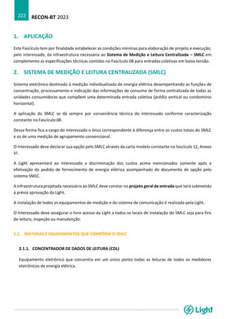 RECON-BT 2023
222
1. APLICAÇÃO
Este Fascículo tem por finalidade estabelecer as condições mínimas para elaboração de projeto e execução,
pelo interessado, da infraestrutura necessária ao Sistema de Medição e Leitura Centralizada – SMLC em
complemento as especificações técnicas contidas no Fascículo 08 para entradas coletivas em baixa tensão.
2. SISTEMA DE MEDIÇÃO E LEITURA CENTRALIZADA (SMLC)
Sistema eletrônico destinado à medição individualizada de energia elétrica desempenhando as funções de
concentração, processamento e indicação das informações de consumo de forma centralizada de todas as
unidades consumidoras que compõem uma determinada entrada coletiva (prédio vertical ou condomínio
horizontal).
A aplicação do SMLC se dá sempre por conveniência técnica do interessado conforme caracterização
constante no Fascículo 08.
Dessa forma fica a cargo do interessado o ônus correspondente à diferença entre os custos totais do SMLC
e os de uma medição de agrupamento convencional.
O interessado deve declarar sua opção pelo SMLC através da carta modelo constante no fascículo 12, Anexo
VI.
A Light apresentará ao interessado a discriminação dos custos acima mencionados somente após a
efetivação do pedido de fornecimento de energia elétrica acompanhado do documento de opção pelo
sistema SMLC.
A infraestrutura projetada necessária ao SMLC deve constar no projeto geral de entrada que será submetido
à prévia aprovação da Light.
A instalação de todos os equipamentos de medição e do sistema de comunicação é realizada pela Light.
O Interessado deve assegurar o livre acesso da Light a todos os locais de instalação do SMLC seja para fins
de leitura, inspeção ou manutenção.
2.1. MATERIAS E EQUIPAMENTOS QUE COMPÕEM O SMLC
2.1.1. CONCENTRADOR DE DADOS DE LEITURA (CDL)
Equipamento eletrônico que concentra em um único ponto todas as leituras de todos os medidores
eletrônicos de energia elétrica.
 