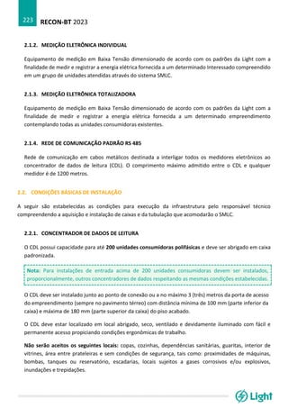 RECON-BT 2023
223
2.1.2. MEDIÇÃO ELETRÔNICA INDIVIDUAL
Equipamento de medição em Baixa Tensão dimensionado de acordo com os padrões da Light com a
finalidade de medir e registrar a energia elétrica fornecida a um determinado Interessado compreendido
em um grupo de unidades atendidas através do sistema SMLC.
2.1.3. MEDIÇÃO ELETRÔNICA TOTALIZADORA
Equipamento de medição em Baixa Tensão dimensionado de acordo com os padrões da Light com a
finalidade de medir e registrar a energia elétrica fornecida a um determinado empreendimento
contemplando todas as unidades consumidoras existentes.
2.1.4. REDE DE COMUNICAÇÃO PADRÃO RS 485
Rede de comunicação em cabos metálicos destinada a interligar todos os medidores eletrônicos ao
concentrador de dados de leitura (CDL). O comprimento máximo admitido entre o CDL e qualquer
medidor é de 1200 metros.
2.2. CONDIÇÕES BÁSICAS DE INSTALAÇÃO
A seguir são estabelecidas as condições para execução da infraestrutura pelo responsável técnico
compreendendo a aquisição e instalação de caixas e da tubulação que acomodarão o SMLC.
2.2.1. CONCENTRADOR DE DADOS DE LEITURA
O CDL possui capacidade para até 200 unidades consumidoras polifásicas e deve ser abrigado em caixa
padronizada.
Nota: Para instalações de entrada acima de 200 unidades consumidoras devem ser instalados,
proporcionalmente, outros concentradores de dados respeitando as mesmas condições estabelecidas.
O CDL deve ser instalado junto ao ponto de conexão ou a no máximo 3 (três) metros da porta de acesso
do empreendimento (sempre no pavimento térreo) com distância mínima de 100 mm (parte inferior da
caixa) e máxima de 180 mm (parte superior da caixa) do piso acabado.
O CDL deve estar localizado em local abrigado, seco, ventilado e devidamente iluminado com fácil e
permanente acesso propiciando condições ergonômicas de trabalho.
Não serão aceitos os seguintes locais: copas, cozinhas, dependências sanitárias, guaritas, interior de
vitrines, área entre prateleiras e sem condições de segurança, tais como: proximidades de máquinas,
bombas, tanques ou reservatório, escadarias, locais sujeitos a gases corrosivos e/ou explosivos,
inundações e trepidações.
 