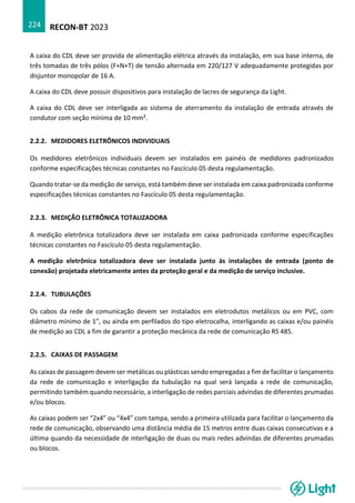 RECON-BT 2023
224
A caixa do CDL deve ser provida de alimentação elétrica através da instalação, em sua base interna, de
três tomadas de três pólos (F+N+T) de tensão alternada em 220/127 V adequadamente protegidas por
disjuntor monopolar de 16 A.
A caixa do CDL deve possuir dispositivos para instalação de lacres de segurança da Light.
A caixa do CDL deve ser interligada ao sistema de aterramento da instalação de entrada através de
condutor com seção mínima de 10 mm².
2.2.2. MEDIDORES ELETRÔNICOS INDIVIDUAIS
Os medidores eletrônicos individuais devem ser instalados em painéis de medidores padronizados
conforme especificações técnicas constantes no Fascículo 05 desta regulamentação.
Quando tratar-se da medição de serviço, está também deve ser instalada em caixa padronizada conforme
especificações técnicas constantes no Fascículo 05 desta regulamentação.
2.2.3. MEDIÇÃO ELETRÔNICA TOTALIZADORA
A medição eletrônica totalizadora deve ser instalada em caixa padronizada conforme especificações
técnicas constantes no Fascículo 05 desta regulamentação.
A medição eletrônica totalizadora deve ser instalada junto às instalações de entrada (ponto de
conexão) projetada eletricamente antes da proteção geral e da medição de serviço inclusive.
2.2.4. TUBULAÇÕES
Os cabos da rede de comunicação devem ser instalados em eletrodutos metálicos ou em PVC, com
diâmetro mínimo de 1”, ou ainda em perfilados do tipo eletrocalha, interligando as caixas e/ou painéis
de medição ao CDL a fim de garantir a proteção mecânica da rede de comunicação RS 485.
2.2.5. CAIXAS DE PASSAGEM
As caixas de passagem devem ser metálicas ou plásticas sendo empregadas a fim de facilitar o lançamento
da rede de comunicação e interligação da tubulação na qual será lançada a rede de comunicação,
permitindo também quando necessário, a interligação de redes parciais advindas de diferentes prumadas
e/ou blocos.
As caixas podem ser “2x4” ou “4x4” com tampa, sendo a primeira utilizada para facilitar o lançamento da
rede de comunicação, observando uma distância média de 15 metros entre duas caixas consecutivas e a
última quando da necessidade de interligação de duas ou mais redes advindas de diferentes prumadas
ou blocos.
 