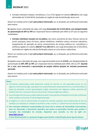 RECON-BT 2023
23
• Entradas individuais isoladas, monofásicas a 2 ou 3 fios ligadas em sistema 230-115 V, com carga
demandada até 15 kVA (40 A), localizadas em região de rede de distribuição aérea rural.
Devem ser tratadas junto à Light pelo próprio interessado, ou, se desejado, por profissional autorizado
pelo mesmo.
b) Ligações novas e alterações de carga, com carga demandada até 15 kVA (40 A), com obrigatoriedade
de apresentação de ART ou TRT por responsável técnico habilitado pelo CREA ou CFT para as seguintes
modalidades:
• Entradas individuais situadas em via pública, tais como, provisórias de obra, festivas, bancas de
jornal, quiosques, banco 24 horas, cabines telefônicas, mobiliário urbano, terminais rodoviários,
equipamentos de operação de outras concessionárias de serviços públicos etc. monofásicas e
polifásicas ligadas em sistema 220/127 V ou 230-115 V, com carga demandada até 15 kVA (40 A),
localizadas em regiões de rede de distribuição urbana ou rural, aérea e subterrânea.
Devem ser tratadas junto à Light pelo próprio interessado, ou, se desejado, por profissional autorizado
pelo mesmo.
c) Ligações novas e alterações de carga, com carga demandada acima de 15 kVA, com obrigatoriedade de
apresentação de ART, RRT ou TRT, por responsável técnico habilitado pelo CREA, CAU ou CFT. Quando
for o caso, será necessária a apresentação de projeto elétrico (projeto de entrada) previamente
aprovado.
Devem ser tratadas junto à Light pelo próprio interessado, ou, se desejado, por profissional autorizado
pelo mesmo.
Notas:
1. Formulários padronizados estão disponíveis através da internet no site www.light.com.br ou nas
agências comerciais da Light, que devem ser preenchidos pelo responsável técnico, contendo todos os
dados da instalação a serem apresentados à Light, juntamente com diagrama unifilar, desenhos de
detalhes técnicos, memoriais técnicos descritivos e demais exigências cabíveis.
2. As orientações técnicas para a elaboração de projeto / execução das instalações de entradas individuais
estão contidas no fascículo 07 desta Regulamentação.
3. A exigência ou não da apresentação do projeto de entrada completo está condicionada ao tipo de
medição a ser adotado na unidade consumidora, onde, no item 1.7.1 deste fascículo são discriminados.
4. Para entradas individuais compreendidas em áreas com o sistema de telemedição externalizado,
deve ser observado o documento específico que possui as prescrições técnicas para projeto e
execução das instalações de entrada, disponível para consulta no site da Light em:
www.light.com.br.
O item 59 do fascículo 11, apresenta imagens para facilitar a identificação desse tipo de sistema.
 