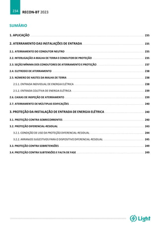 RECON-BT 2023
234
SUMÁRIO
1. APLICAÇÃO ................................................................................................................................................. 235
2. ATERRAMENTO DAS INSTALAÇÕES DE ENTRADA .............................................................................. 235
2.1. ATERRAMENTO DO CONDUTOR NEUTRO ..................................................................................................... 235
2.2. INTERLIGAÇÃO A MALHA DE TERRA E CONDUTOR DE PROTEÇÃO .................................................................. 235
2.3. SEÇÃO MÍNIMA DOS CONDUTORES DE ATERRAMENTO E PROTEÇÃO ............................................................ 237
2.4. ELETRODO DE ATERRAMENTO ..................................................................................................................... 238
2.5. NÚMERO DE HASTES DA MALHA DE TERRA .................................................................................................. 238
2.5.1. ENTRADA INDIVIDUAL DE ENERGIA ELÉTRICA ......................................................................................... 238
2.5.2. ENTRADA COLETIVA DE ENERGIA ELÉTRICA ............................................................................................ 239
2.6. CAIXAS DE INSPEÇÃO DE ATERRAMENTO ..................................................................................................... 239
2.7. ATERRAMENTO DE MÚLTIPLAS EDIFICAÇÕES ............................................................................................... 240
3. PROTEÇÃO DA INSTALAÇÃO DE ENTRADA DE ENERGIA ELÉTRICA .................................................. 240
3.1. PROTEÇÃO CONTRA SOBRECORRENTES ....................................................................................................... 240
3.2. PROTEÇÃO DIFERENCIAL-RESIDUAL ............................................................................................................. 243
3.2.1. CONDIÇÃO DE USO DA PROTEÇÃO DIFERENCIAL-RESIDUAL ..................................................................... 244
3.2.2. ARRANJOS SUGESTIVOS PARA O DISPOSITIVO DIFERENCIAL-RESIDUAL .................................................... 245
3.3. PROTEÇÃO CONTRA SOBRETENSÕES ............................................................................................................ 249
3.4. PROTEÇÃO CONTRA SUBTENSÕES E FALTA DE FASE ...................................................................................... 249
 
