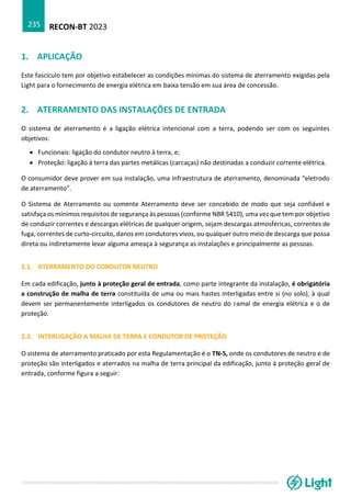 RECON-BT 2023
235
1. APLICAÇÃO
Este fascículo tem por objetivo estabelecer as condições mínimas do sistema de aterramento exigidas pela
Light para o fornecimento de energia elétrica em baixa tensão em sua área de concessão.
2. ATERRAMENTO DAS INSTALAÇÕES DE ENTRADA
O sistema de aterramento é a ligação elétrica intencional com a terra, podendo ser com os seguintes
objetivos:
• Funcionais: ligação do condutor neutro à terra, e;
• Proteção: ligação à terra das partes metálicas (carcaças) não destinadas a conduzir corrente elétrica.
O consumidor deve prover em sua instalação, uma infraestrutura de aterramento, denominada “eletrodo
de aterramento”.
O Sistema de Aterramento ou somente Aterramento deve ser concebido de modo que seja confiável e
satisfaça os mínimos requisitos de segurança às pessoas (conforme NBR 5410), uma vez que tem por objetivo
de conduzir correntes e descargas elétricas de qualquer origem, sejam descargas atmosféricas, correntes de
fuga, correntes de curto-circuito, danos em condutores vivos, ou qualquer outro meio de descarga que possa
direta ou indiretamente levar alguma ameaça à segurança as instalações e principalmente as pessoas.
2.1. ATERRAMENTO DO CONDUTOR NEUTRO
Em cada edificação, junto à proteção geral de entrada, como parte integrante da instalação, é obrigatória
a construção de malha de terra constituída de uma ou mais hastes interligadas entre si (no solo), à qual
devem ser permanentemente interligados os condutores de neutro do ramal de energia elétrica e o de
proteção.
2.2. INTERLIGAÇÃO A MALHA DE TERRA E CONDUTOR DE PROTEÇÃO
O sistema de aterramento praticado por esta Regulamentação é o TN-S, onde os condutores de neutro e de
proteção são interligados e aterrados na malha de terra principal da edificação, junto à proteção geral de
entrada, conforme figura a seguir:
 