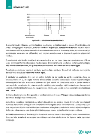 RECON-BT 2023
236
Figura 10.1 – Sistema de aterramento TN-S.
O condutor neutro não pode ser interligado ao condutor de proteção em outros pontos diferentes do ponto
junto à proteção geral de entrada, todavia o condutor de proteção pode ser multiaterrado a outras malhas
existentes na edificação, exceto a malha de aterramento destinada ao sistema de proteção contra descargas
atmosféricas (para-raios da edificação), sem nenhum prejuízo para o sistema de proteção diferencial-
residual.
O condutor de interligação à malha de aterramento deve ser em cobre classe de encordoamento nº 2, de
seção mínima conforme estabelecido nas tabelas de dimensionamento constantes nesta Regulamentação.
Não devem conter emendas, ou quaisquer dispositivos que possam causar a sua interrupção.
A proteção mecânica do trecho de condutor que interliga o condutor de neutro à malha de aterramento,
deve ser feita através de eletroduto de PVC rígido.
O condutor de proteção deve ser em cobre, isolado na cor verde ou verde e amarela, classe de
encordoamento nº 2, de seção mínima dimensionada conforme estabelecido nesta Regulamentação,
devendo percorrer toda a instalação interna e ao qual devem ser conectadas todas as partes metálicas
(carcaças) não energizadas das caixas e painéis metálicos, dos aparelhos elétricos existentes, bem como o
terceiro pino (terra) das tomadas dos equipamentos elétricos, de acordo com as prescrições atualizadas da
NBR - 5410.
O sistema de aterramento deve garantir as tensões máximas de toque (V toque) e de passo (V passo) dentro
dos limites de segurança normalizados.
Somente na entrada da instalação é que a barra de proteção e a barra de neutro devem estar conectadas à
malha de aterramento principal, bem como também interligadas entre si internamente à caixa/painel. Após
esse conjunto inicial, não é permitido que o condutor de proteção e o condutor de neutro sejam interligados,
de forma a não provocar a perda da seletividade quando houver proteções diferenciais-residuais.
A conexão dos condutores de interligação da barra de neutro e da barra de proteção à malha de aterramento
deve ser feita através de conectores que utilizem materiais não ferrosos, de forma a evitar processos
corrosivos.
 
