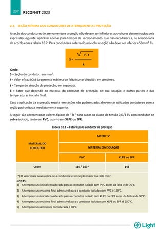 RECON-BT 2023
237
2.3. SEÇÃO MÍNIMA DOS CONDUTORES DE ATERRAMENTO E PROTEÇÃO
A seção dos condutores de aterramento e proteção não devem ser inferiores aos valores determinados pela
expressão seguinte, aplicável apenas para tempos de seccionamento que não excedam 5 s, ou selecionada
de acordo com a tabela 10.2. Para condutores enterrados no solo, a seção não deve ser inferior a 50mm² Cu.
I 2. t
S =
k
Onde:
S = Seção do condutor, em mm2.
I = Valor eficaz (CA) da corrente máxima de falta (curto-circuito), em ampères.
t = Tempo de atuação da proteção, em segundos.
k = Fator que depende do material do condutor de proteção, de sua isolação e outras partes e das
temperaturas inicial e final.
Caso a aplicação da expressão resulte em seções não padronizadas, devem ser utilizados condutores com a
seção padronizada imediatamente superior.
A seguir são apresentados valores típicos de “ k “ para cabos na classe de tensão 0,6/1 kV com condutor de
cobre isolado, tanto em PVC, quanto em XLPE ou EPR.
Tabela 10.1 – Fator k para condutor de proteção
MATERIAL DO
CONDUTOR
FATOR “k“
MATERIAL DA ISOLAÇÃO
PVC XLPE ou EPR
Cobre 115 / 103* 143
(*) O valor mais baixo aplica-se a condutores com seção maior que 300 mm².
NOTAS:
1) A temperatura inicial considerada para o condutor isolado com PVC antes da falta é de 70°C.
2) A temperatura máxima final admissível para o condutor isolado com PVC é 160°C.
3) A temperatura inicial considerada para o condutor isolado com XLPE ou EPR antes da falta é de 90°C.
4) A temperatura máxima final admissível para o condutor isolado com XLPE ou EPR é 250°C.
5) A temperatura ambiente considerada é 30°C.
 