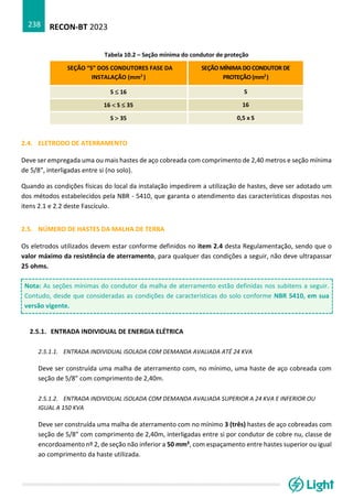 RECON-BT 2023
238
Tabela 10.2 – Seção mínima do condutor de proteção
SEÇÃO “S” DOS CONDUTORES FASE DA
INSTALAÇÃO (mm2
)
SEÇÃO MÍNIMA DO CONDUTOR DE
PROTEÇÃO(mm2
)
S  16 S
16  S  35 16
S  35 0,5 x S
2.4. ELETRODO DE ATERRAMENTO
Deve ser empregada uma ou mais hastes de aço cobreada com comprimento de 2,40 metros e seção mínima
de 5/8”, interligadas entre si (no solo).
Quando as condições físicas do local da instalação impedirem a utilização de hastes, deve ser adotado um
dos métodos estabelecidos pela NBR - 5410, que garanta o atendimento das características dispostas nos
itens 2.1 e 2.2 deste Fascículo.
2.5. NÚMERO DE HASTES DA MALHA DE TERRA
Os eletrodos utilizados devem estar conforme definidos no item 2.4 desta Regulamentação, sendo que o
valor máximo da resistência de aterramento, para qualquer das condições a seguir, não deve ultrapassar
25 ohms.
Nota: As seções mínimas do condutor da malha de aterramento estão definidas nos subitens a seguir.
Contudo, desde que consideradas as condições de características do solo conforme NBR 5410, em sua
versão vigente.
2.5.1. ENTRADA INDIVIDUAL DE ENERGIA ELÉTRICA
2.5.1.1. ENTRADA INDIVIDUAL ISOLADA COM DEMANDA AVALIADA ATÉ 24 KVA
Deve ser construída uma malha de aterramento com, no mínimo, uma haste de aço cobreada com
seção de 5/8” com comprimento de 2,40m.
2.5.1.2. ENTRADA INDIVIDUAL ISOLADA COM DEMANDA AVALIADA SUPERIOR A 24 KVA E INFERIOR OU
IGUAL A 150 KVA
Deve ser construída uma malha de aterramento com no mínimo 3 (três) hastes de aço cobreadas com
seção de 5/8” com comprimento de 2,40m, interligadas entre si por condutor de cobre nu, classe de
encordoamento nº 2, de seção não inferior a 50 mm², com espaçamento entre hastes superior ou igual
ao comprimento da haste utilizada.
 