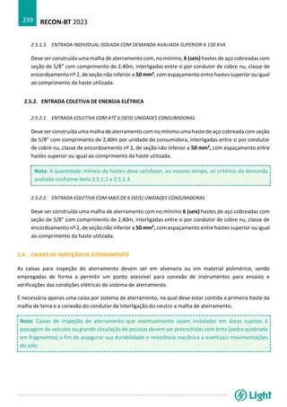 RECON-BT 2023
239
2.5.1.3. ENTRADA INDIVIDUAL ISOLADA COM DEMANDA AVALIADA SUPERIOR A 150 KVA
Deve ser construída uma malha de aterramento com, no mínimo, 6 (seis) hastes de aço cobreadas com
seção de 5/8” com comprimento de 2,40m, interligadas entre si por condutor de cobre nu, classe de
encordoamento nº 2, de seção não inferior a 50 mm², com espaçamento entre hastes superior ou igual
ao comprimento da haste utilizada.
2.5.2. ENTRADA COLETIVA DE ENERGIA ELÉTRICA
2.5.2.1. ENTRADA COLETIVA COM ATÉ 6 (SEIS) UNIDADES CONSUMIDORAS
Deve ser construída uma malha de aterramento com no mínimo uma haste de aço cobreada com seção
de 5/8” com comprimento de 2,40m por unidade de consumidora, interligadas entre si por condutor
de cobre nu, classe de encordoamento nº 2, de seção não inferior a 50 mm², com espaçamento entre
hastes superior ou igual ao comprimento da haste utilizada.
Nota: A quantidade mínima de hastes deve satisfazer, ao mesmo tempo, os critérios da demanda
avaliada conforme itens 2.5.1.2 e 2.5.1.3.
2.5.2.2. ENTRADA COLETIVA COM MAIS DE 6 (SEIS) UNIDADES CONSUMIDORAS
Deve ser construída uma malha de aterramento com no mínimo 6 (seis) hastes de aço cobreadas com
seção de 5/8” com comprimento de 2,40m, interligadas entre si por condutor de cobre nu, classe de
encordoamento nº 2, de seção não inferior a 50 mm², com espaçamento entre hastes superior ou igual
ao comprimento da haste utilizada.
2.6. CAIXAS DE INSPEÇÃO DE ATERRAMENTO
As caixas para inspeção do aterramento devem ser em alvenaria ou em material polimérico, sendo
empregadas de forma a permitir um ponto acessível para conexão de instrumentos para ensaios e
verificações das condições elétricas do sistema de aterramento.
É necessária apenas uma caixa por sistema de aterramento, na qual deve estar contida a primeira haste da
malha de terra e a conexão do condutor de interligação do neutro a malha de aterramento.
Nota: Caixas de inspeção de aterramento que eventualmente sejam instaladas em áreas sujeitas à
passagem de veículos ou grande circulação de pessoas devem ser preenchidas com brita (pedra quebrada
em fragmentos) a fim de assegurar sua durabilidade e resistência mecânica à eventuais movimentações
do solo.
 
