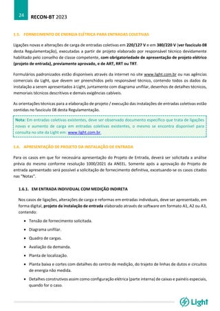 RECON-BT 2023
24
1.5. FORNECIMENTO DE ENERGIA ELÉTRICA PARA ENTRADAS COLETIVAS
Ligações novas e alterações de carga de entradas coletivas em 220/127 V e em 380/220 V (ver fascículo 08
desta Regulamentação), executadas a partir de projeto elaborado por responsável técnico devidamente
habilitado pelo conselho de classe competente, com obrigatoriedade de apresentação de projeto elétrico
(projeto de entrada), previamente aprovado, e de ART, RRT ou TRT.
Formulários padronizados estão disponíveis através da internet no site www.light.com.br ou nas agências
comerciais da Light, que devem ser preenchidos pelo responsável técnico, contendo todos os dados da
instalação a serem apresentados à Light, juntamente com diagrama unifilar, desenhos de detalhes técnicos,
memoriais técnicos descritivos e demais exigências cabíveis.
As orientações técnicas para a elaboração de projeto / execução das instalações de entradas coletivas estão
contidas no fascículo 08 desta Regulamentação.
Nota: Em entradas coletivas existentes, deve ser observado documento específico que trata de ligações
novas e aumento de carga em entradas coletivas existentes, o mesmo se encontra disponível para
consulta no site da Light em: www.light.com.br.
1.6. APRESENTAÇÃO DE PROJETO DA INSTALAÇÃO DE ENTRADA
Para os casos em que for necessária apresentação do Projeto de Entrada, deverá ser solicitada a análise
prévia do mesmo conforme resolução 1000/2021 da ANEEL. Somente após a aprovação do Projeto de
entrada apresentado será possível a solicitação de fornecimento definitiva, excetuando-se os casos citados
nas “Notas”.
1.6.1. EM ENTRADA INDIVIDUAL COM MEDIÇÃO INDIRETA
Nos casos de ligações, alterações de carga e reformas em entradas individuais, deve ser apresentado, em
forma digital, projeto da instalação de entrada elaborado através de software em formato A1, A2 ou A3,
contendo:
• Tensão de fornecimento solicitada.
• Diagrama unifilar.
• Quadro de cargas.
• Avaliação da demanda.
• Planta de localização.
• Planta baixa e cortes com detalhes do centro de medição, do trajeto de linhas de dutos e circuitos
de energia não medida.
• Detalhes construtivos assim como configuração elétrica (parte interna) de caixas e painéis especiais,
quando for o caso.
 