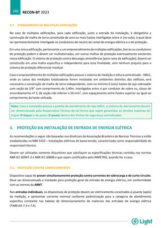 RECON-BT 2023
240
2.7. ATERRAMENTO DE MÚLTIPLAS EDIFICAÇÕES
No caso de múltiplas edificações, para cada edificação, junto a entrada da instalação, é obrigatória a
construção de malha de terra constituída de uma ou mais hastes interligadas entre si (no solo), à qual deve
ser permanentemente interligado os condutores de neutro do ramal de energia elétrica e o de proteção.
Em uma única edificação, pertencente a um empreendimento de múltiplas edificações, barras ou condutores
de proteção podem e devem ser multiaterrados, em outras malhas de proteção eventualmente existentes
nessa edificação. O sistema de proteção contra descargas atmosféricas (para-raios da edificação), deverá ser
constituído em uma malha específica e independente para essa finalidade, sem nenhum prejuízo para o
sistema de proteção diferencial-residual.
Caso o empreendimento de múltiplas edificações possua o sistema de medição e leitura centralizada - SMLC,
onde as caixas das medições totalizadoras forem instaladas em ambientes distintos dos edifícios, será
necessária a construção de malha de terra independente, com no mínimo 6 (seis) hastes de aço cobreadas
com seção de 5/8” com comprimento de 2,40m, interligadas entre si por condutor de cobre nu, classe de
encordoamento nº 2, de seção não inferior a 50 mm², com espaçamento entre hastes superior ou igual ao
comprimento da haste utilizada.
Nota: Caso a instalação possua o padrão de atendimento do tipo SMLC, o sistema de aterramento deverá
ser dimensionado pelo Responsável Técnico de tal forma que sejam garantidas as tensões máximas de
toque (V toque) e de passo (V passo) dentro dos limites de segurança normalizados.
3. PROTEÇÃO DA INSTALAÇÃO DE ENTRADA DE ENERGIA ELÉTRICA
As recomendações a seguir são baseadas nas diretrizes da Associação Brasileira de Normas Técnicas e estão
estabelecidas na NBR 5410 – Instalações elétricas de baixa tensão, caracterizada como responsabilidade do
responsável técnico.
Devem ser utilizados somente disjuntores que satisfaçam as especificações técnicas contidas nas normas
NBR IEC 60947-2 e NBR IEC 60898 e que sejam certificados pelo INMETRO, quando for o caso.
3.1. PROTEÇÃO CONTRA SOBRECORRENTES
Dispositivo capaz de prover simultaneamente proteção contra correntes de sobrecarga e de curto-circuito.
Deve ser dimensionado e instalado para proteção geral da entrada de energia elétrica, em conformidade
com as normas da ABNT.
Nas entradas individuais, os dispositivos de proteção devem ser eletricamente conectados à jusante (após)
da medição, e apresentar corrente nominal conforme padronização para a categoria de atendimento
específica constante nas tabelas de dimensionamento de materiais das entradas de energia elétrica
(TABELAS 7.3 e 7.4).
 
