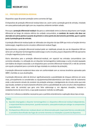 RECON-BT 2023
243
3.2. PROTEÇÃO DIFERENCIAL-RESIDUAL
Dispositivo capaz de prover proteção contra correntes de fuga.
O dispositivo de proteção diferencial-residual deve ser, assim como a proteção geral de entrada, instalado
em caixa padronizada pela Light com seu respectivo ambiente também selado.
Para que a proteção diferencial-residual não perca a seletividade entre os diversos disjuntores com função
diferencial ao longo do sistema elétrico da unidade consumidora, o condutor de neutro não deve ser
aterrado em outros pontos à jusante do primeiro e único ponto de aterramento permitido, que é o ponto
junto à proteção geral de entrada.
A proteção diferencial-residual pode ser efetivada com disjuntor do tipo DDR que inclui as funções térmica
(sobrecarga), magnética (curto-circuito) e diferencial-residual (fuga).
Opcionalmente a proteção diferencial-residual pode ser viabilizada através do uso de dispositivo IDR em
série com um disjuntor termomagnético (sobrecarga e curto-circuito), já que o dispositivo IDR não apresenta
a função magnética (curto-circuito).
Outra alternativa para a proteção diferencial-residual, em especial nas entradas consumidoras com
correntes elevadas, é a utilização de um disjuntor termomagnético (sobrecarga e curto-circuito) equipado
com bobina de disparo associada a um dispositivo para corrente diferencial-residual (TC e relé de corrente
com ajuste compatível para a corrente de fuga instalado no condutor de proteção).
A proteção diferencial-residencial deve estar em conformidade com as normas brasileiras aprovadas pela
ABNT, mantidas as suas atualizações.
A proteção diferencial, além de diminuir significativamente a possibilidade de choques elétricos em seres
vivos, principalmente se considerados os equipamentos/eletrodomésticos com baixo nível de isolamento
onde o aterramento através do condutor de proteção antecipa o desligamento do circuito antes que este
seja tocado, também se mostra bastante eficiente contra a possibilidade de curto-circuito e alta impedância
(baixo valor de corrente) que gera uma falsa sobrecarga e, em algumas situações, inclusive o
estabelecimento de arco à terra, o que pode ocasionar incêndio na edificação.
O item 3.2.1 oferece os detalhes necessários para o perfeito entendimento e aplicação desse tipo arranjo.
Notas:
1. Quando empregados o disjuntor termomagnético e o dispositivo diferencial-residual independentes,
o responsável técnico deve prever, quando necessário, caixa padronizada para abrigar os componentes
separadamente.
2. Os dispositivos diferenciais-residuais devem ser dimensionados pelo responsável técnico considerando
o somatório diversificado das fugas de corrente inerentes às instalações a jusante do dispositivo.
 