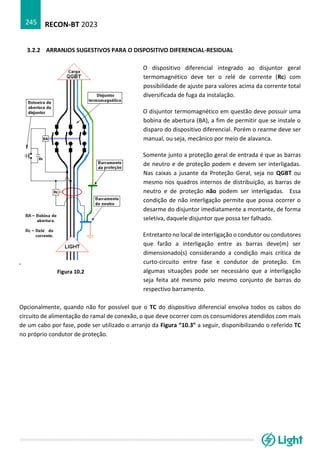 RECON-BT 2023
245
3.2.2 ARRANJOS SUGESTIVOS PARA O DISPOSITIVO DIFERENCIAL-RESIDUAL
Opcionalmente, quando não for possível que o TC do dispositivo diferencial envolva todos os cabos do
circuito de alimentação do ramal de conexão, o que deve ocorrer com os consumidores atendidos com mais
de um cabo por fase, pode ser utilizado o arranjo da Figura “10.3” a seguir, disponibilizando o referido TC
no próprio condutor de proteção.
Figura 10.2
O dispositivo diferencial integrado ao disjuntor geral
termomagnético deve ter o relé de corrente (Rc) com
possibilidade de ajuste para valores acima da corrente total
diversificada de fuga da instalação.
O disjuntor termomagnético em questão deve possuir uma
bobina de abertura (BA), a fim de permitir que se instale o
disparo do dispositivo diferencial. Porém o rearme deve ser
manual, ou seja, mecânico por meio de alavanca.
Somente junto a proteção geral de entrada é que as barras
de neutro e de proteção podem e devem ser interligadas.
Nas caixas a jusante da Proteção Geral, seja no QGBT ou
mesmo nos quadros internos de distribuição, as barras de
neutro e de proteção não podem ser interligadas. Essa
condição de não interligação permite que possa ocorrer o
desarme do disjuntor imediatamente a montante, de forma
seletiva, daquele disjuntor que possa ter falhado.
Entretanto no local de interligação o condutor ou condutores
que farão a interligação entre as barras deve(m) ser
dimensionado(s) considerando a condição mais crítica de
curto-circuito entre fase e condutor de proteção. Em
algumas situações pode ser necessário que a interligação
seja feita até mesmo pelo mesmo conjunto de barras do
respectivo barramento.
 