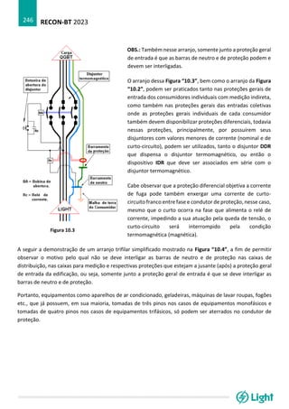 RECON-BT 2023
246
A seguir a demonstração de um arranjo trifilar simplificado mostrado na Figura “10.4”, a fim de permitir
observar o motivo pelo qual não se deve interligar as barras de neutro e de proteção nas caixas de
distribuição, nas caixas para medição e respectivas proteções que estejam a jusante (após) a proteção geral
de entrada da edificação, ou seja, somente junto a proteção geral de entrada é que se deve interligar as
barras de neutro e de proteção.
Portanto, equipamentos como aparelhos de ar condicionado, geladeiras, máquinas de lavar roupas, fogões
etc., que já possuem, em sua maioria, tomadas de três pinos nos casos de equipamentos monofásicos e
tomadas de quatro pinos nos casos de equipamentos trifásicos, só podem ser aterrados no condutor de
proteção.
OBS.: Também nesse arranjo, somente junto a proteção geral
de entrada é que as barras de neutro e de proteção podem e
devem ser interligadas.
1) O arranjo dessa Figura “10.3”, bem como o arranjo da Figura
“10.2”, podem ser praticados tanto nas proteções gerais de
entrada dos consumidores individuais com medição indireta,
como também nas proteções gerais das entradas coletivas
onde as proteções gerais individuais de cada consumidor
também devem disponibilizar proteções diferenciais, todavia
nessas proteções, principalmente, por possuírem seus
disjuntores com valores menores de corrente (nominal e de
curto-circuito), podem ser utilizados, tanto o disjuntor DDR
que dispensa o disjuntor termomagnético, ou então o
dispositivo IDR que deve ser associados em série com o
disjuntor termomagnético.
2) Cabe observar que a proteção diferencial objetiva a corrente
de fuga pode também enxergar uma corrente de curto-
circuito franco entre fase e condutor de proteção, nesse caso,
mesmo que o curto ocorra na fase que alimenta o relé de
corrente, impedindo a sua atuação pela queda de tensão, o
curto-circuito será interrompido pela condição
termomagnética (magnética).
Figura 10.3
 