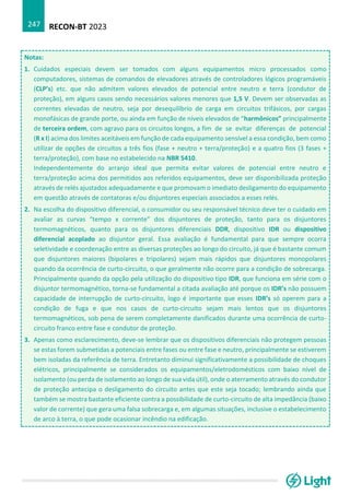 RECON-BT 2023
247
Notas:
1. Cuidados especiais devem ser tomados com alguns equipamentos micro processados como
computadores, sistemas de comandos de elevadores através de controladores lógicos programáveis
(CLP’s) etc. que não admitem valores elevados de potencial entre neutro e terra (condutor de
proteção), em alguns casos sendo necessários valores menores que 1,5 V. Devem ser observadas as
correntes elevadas de neutro, seja por desequilíbrio de carga em circuitos trifásicos, por cargas
monofásicas de grande porte, ou ainda em função de níveis elevados de “harmônicos” principalmente
de terceira ordem, com agravo para os circuitos longos, a fim de se evitar diferenças de potencial
(R x I) acima dos limites aceitáveis em função de cada equipamento sensível a essa condição, bem como
utilizar de opções de circuitos a três fios (fase + neutro + terra/proteção) e a quatro fios (3 fases +
terra/proteção), com base no estabelecido na NBR 5410.
Independentemente do arranjo ideal que permita evitar valores de potencial entre neutro e
terra/proteção acima dos permitidos aos referidos equipamentos, deve ser disponibilizada proteção
através de relés ajustados adequadamente e que promovam o imediato desligamento do equipamento
em questão através de contatoras e/ou disjuntores especiais associados a esses relés.
2. Na escolha do dispositivo diferencial, o consumidor ou seu responsável técnico deve ter o cuidado em
avaliar as curvas “tempo x corrente” dos disjuntores de proteção, tanto para os disjuntores
termomagnéticos, quanto para os disjuntores diferenciais DDR, dispositivo IDR ou dispositivo
diferencial acoplado ao disjuntor geral. Essa avaliação é fundamental para que sempre ocorra
seletividade e coordenação entre as diversas proteções ao longo do circuito, já que é bastante comum
que disjuntores maiores (bipolares e tripolares) sejam mais rápidos que disjuntores monopolares
quando da ocorrência de curto-circuito, o que geralmente não ocorre para a condição de sobrecarga.
Principalmente quando da opção pela utilização do dispositivo tipo IDR, que funciona em série com o
disjuntor termomagnético, torna-se fundamental a citada avaliação até porque os IDR’s não possuem
capacidade de interrupção de curto-circuito, logo é importante que esses IDR’s só operem para a
condição de fuga e que nos casos de curto-circuito sejam mais lentos que os disjuntores
termomagnéticos, sob pena de serem completamente danificados durante uma ocorrência de curto-
circuito franco entre fase e condutor de proteção.
3. Apenas como esclarecimento, deve-se lembrar que os dispositivos diferenciais não protegem pessoas
se estas forem submetidas a potenciais entre fases ou entre fase e neutro, principalmente se estiverem
bem isoladas da referência de terra. Entretanto diminui significativamente a possibilidade de choques
elétricos, principalmente se considerados os equipamentos/eletrodomésticos com baixo nível de
isolamento (ou perda de isolamento ao longo de sua vida útil), onde o aterramento através do condutor
de proteção antecipa o desligamento do circuito antes que este seja tocado; lembrando ainda que
também se mostra bastante eficiente contra a possibilidade de curto-circuito de alta impedância (baixo
valor de corrente) que gera uma falsa sobrecarga e, em algumas situações, inclusive o estabelecimento
de arco à terra, o que pode ocasionar incêndio na edificação.
 
