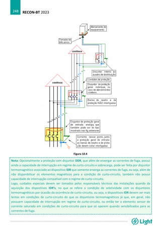 RECON-BT 2023
248
Figura 10.4
Nota: Opcionalmente a proteção com disjuntor DDR, que além de enxergar as correntes de fuga, possui
ainda a capacidade de interrupção em regime de curto-circuito e sobrecarga, pode ser feita por disjuntor
termomagnético associado ao dispositivo IDR que somente enxerga as correntes de fuga, ou seja, além de
não disponibilizar os elementos magnéticos para a condição de curto-circuito, também não possui
capacidade de interrupção compatível com o regime de curto-circuito.
Logo, cuidados especiais devem ser tomados pelos responsáveis técnicos das instalações quando da
aquisição dos dispositivos IDR’s, no que se refere a condição de seletividade com os disjuntores
termomagnéticos por ocasião da ocorrência de curto-circuito, ou seja, o dispositivos IDR devem ser mais
lentos em condições de curto-circuito do que os disjuntores termomagnéticos já que, em geral, não
possuem capacidade de interrupção em regime de curto-circuito, ou então ter o elemento sensor de
corrente saturado em condições de curto-circuito para que só operem quando sensibilizados para as
correntes de fuga.
 