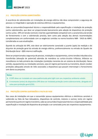 RECON-BT 2023
249
3.3. PROTEÇÃO CONTRA SOBRETENSÕES
A ocorrência de sobretensões em instalações de energia elétrica não deve comprometer a segurança de
pessoas e a integridade e operação de sistemas elétricos e equipamentos.
Cabe ao consumidor/responsável técnico a responsabilidade pela especificação e instalação de proteção
contra sobretensões, que deve ser proporcionada basicamente pela adoção de dispositivos de proteção
contra surtos - DPS em tensão nominal e nível de suportabilidade compatível com a característica da tensão
de fornecimento e com a sobretensão prevista, bem como pela adoção das demais recomendações
complementares em conformidade com as exigências contidas na norma brasileira NBR - 5410 da ABNT,
consideradas as suas atualizações.
Quando da utilização do DPS, este deve ser eletricamente conectado a jusante (após) da medição e do
disjuntor de proteção geral da entrada de energia elétrica, preferencialmente na entrada do Quadro de
Distribuição Geral - QDG interno à edificação.
Deve ser proporcionada a segurança de pessoas, instalações e equipamentos, contra tensões induzidas e/ou
transferidas (elevação de potencial) advindas de manobras ou curtos-circuitos trifásicos, bifásicos ou
monofásicos no lado primário das instalações (condições inerentes de um sistema de distribuição). Nesse
sentido, equipamentos ou instalações sensíveis, seja em regime permanente ou transitório, devem receber
proteções adequadas através de relés associados a dispositivos que possam interromper o fornecimento
sem danos ou prejuízos.
Notas:
1. O DPS deve ser instalado em caixa padronizada pela Light com seu respectivo ambiente selado.
2. A montante (antes) do dispositivo DPS deve ser instalada proteção contra sobrecorrente, abrigada em
caixa para proteção geral (CDJ).
3.4. PROTEÇÃO CONTRA SUBTENSÕES E FALTA DE FASE
Nos casos de instalações em que o consumidor possua equipamentos elétricos e eletrônicos sensíveis à
subtensão ou falta de fase (elevadores, dispositivos de controle, motores e outros), tanto em regime
permanente quanto em regime transitório, cabe ao consumidor/responsável técnico a responsabilidade pela
especificação e instalação de dispositivo de proteção a ser conectado junto aos respectivos equipamentos.
 