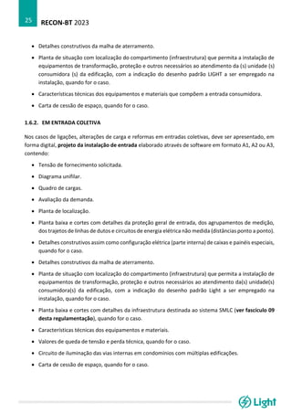 RECON-BT 2023
25
• Detalhes construtivos da malha de aterramento.
• Planta de situação com localização do compartimento (infraestrutura) que permita a instalação de
equipamentos de transformação, proteção e outros necessários ao atendimento da (s) unidade (s)
consumidora (s) da edificação, com a indicação do desenho padrão LIGHT a ser empregado na
instalação, quando for o caso.
• Características técnicas dos equipamentos e materiais que compõem a entrada consumidora.
• Carta de cessão de espaço, quando for o caso.
1.6.2. EM ENTRADA COLETIVA
Nos casos de ligações, alterações de carga e reformas em entradas coletivas, deve ser apresentado, em
forma digital, projeto da instalação de entrada elaborado através de software em formato A1, A2 ou A3,
contendo:
• Tensão de fornecimento solicitada.
• Diagrama unifilar.
• Quadro de cargas.
• Avaliação da demanda.
• Planta de localização.
• Planta baixa e cortes com detalhes da proteção geral de entrada, dos agrupamentos de medição,
dos trajetos de linhas de dutos e circuitos de energia elétrica não medida (distâncias ponto a ponto).
• Detalhes construtivos assim como configuração elétrica (parte interna) de caixas e painéis especiais,
quando for o caso.
• Detalhes construtivos da malha de aterramento.
• Planta de situação com localização do compartimento (infraestrutura) que permita a instalação de
equipamentos de transformação, proteção e outros necessários ao atendimento da(s) unidade(s)
consumidora(s) da edificação, com a indicação do desenho padrão Light a ser empregado na
instalação, quando for o caso.
• Planta baixa e cortes com detalhes da infraestrutura destinada ao sistema SMLC (ver fascículo 09
desta regulamentação), quando for o caso.
• Características técnicas dos equipamentos e materiais.
• Valores de queda de tensão e perda técnica, quando for o caso.
• Circuito de iluminação das vias internas em condomínios com múltiplas edificações.
• Carta de cessão de espaço, quando for o caso.
 