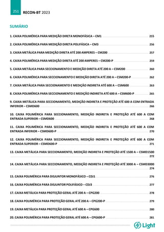 RECON-BT 2023
251
SUMÁRIO
1. CAIXA POLIMÉRICA PARA MEDIÇÃO DIRETA MONOFÁSICA – CM1 ......................................................... 255
2. CAIXA POLIMÉRICA PARA MEDIÇÃO DIRETA POLIFÁSICA – CM3 ............................................................. 256
3. CAIXA METÁLICA PARA MEDIÇÃO DIRETA ATÉ 200 AMPERES – CM200 .................................................. 257
4. CAIXA POLIMÉRICA PARA MEDIÇÃO DIRETA ATÉ 200 AMPERES – CM200-P ........................................... 259
5. CAIXA METÁLICA PARA SECCIONAMENTO E MEDIÇÃO DIRETA ATÉ 200 A – CSM200 ............................ 260
6. CAIXA POLIMÉRICA PARA SECCIONAMENTO E MEDIÇÃO DIRETA ATÉ 200 A – CSM200-P ..................... 262
7. CAIXA METÁLICA PARA SECCIONAMENTO E MEDIÇÃO INDIRETA ATÉ 600 A – CSM600 ........................ 263
8. CAIXA POLIMÉRICA PARA SECCIONAMENTO E MEDIÇÃO INDIRETA ATÉ 600 A – CSM600-P ................. 265
9. CAIXA METÁLICA PARA SECCIONAMENTO, MEDIÇÃO INDIRETA E PROTEÇÃO ATÉ 600 A COM ENTRADA
INFERIOR – CSMD600 ...................................................................................................................................... 266
10. CAIXA POLIMÉRICA PARA SECCIONAMENTO, MEDIÇÃO INDIRETA E PROTEÇÃO ATÉ 600 A COM
ENTRADA SUPERIOR – CSMD600 .................................................................................................................... 268
11. CAIXA POLIMÉRICA PARA SECCIONAMENTO, MEDIÇÃO INDIRETA E PROTEÇÃO ATÉ 600 A COM
ENTRADA INFERIOR – CSMD600-P ................................................................................................................. 270
12. CAIXA POLIMÉRICA PARA SECCIONAMENTO, MEDIÇÃO INDIRETA E PROTEÇÃO ATÉ 600 A COM
ENTRADA SUPERIOR – CSMD600-P ................................................................................................................ 271
13. CAIXA METÁLICA PARA SECCIONAMENTO, MEDIÇÃO INDIRETA E PROTEÇÃO ATÉ 1500 A – CSMD1500
........................................................................................................................................................................... 272
14. CAIXA METÁLICA PARA SECCIONAMENTO, MEDIÇÃO INDIRETA E PROTEÇÃO ATÉ 3000 A – CSMD3000
........................................................................................................................................................................... 274
15. CAIXA POLIMÉRICA PARA DISJUNTOR MONOFÁSICO – CDJ1 ................................................................. 276
16. CAIXA POLIMÉRICA PARA DISJUNTOR POLIFÁSICO – CDJ3 ..................................................................... 277
17. CAIXA METÁLICA PARA PROTEÇÃO GERAL ATÉ 200 A – CPG200 ............................................................ 278
18. CAIXA POLIMÉRICA PARA PROTEÇÃO GERAL ATÉ 200 A – CPG200-P ..................................................... 279
19. CAIXA METÁLICA PARA PROTEÇÃO GERAL ATÉ 600 A – CPG600 ............................................................ 280
20. CAIXA POLIMÉRICA PARA PROTEÇÃO GERAL ATÉ 600 A – CPG600-P ..................................................... 281
 