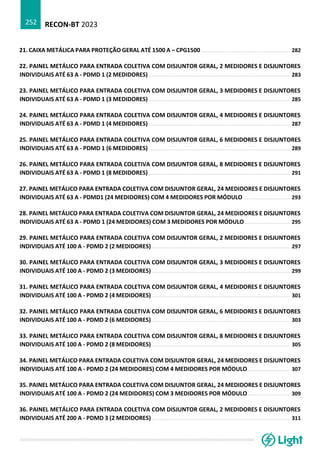 RECON-BT 2023
252
21. CAIXA METÁLICA PARA PROTEÇÃO GERAL ATÉ 1500 A – CPG1500 ........................................................ 282
22. PAINEL METÁLICO PARA ENTRADA COLETIVA COM DISJUNTOR GERAL, 2 MEDIDORES E DISJUNTORES
INDIVIDUAIS ATÉ 63 A - PDMD 1 (2 MEDIDORES) ......................................................................................... 283
23. PAINEL METÁLICO PARA ENTRADA COLETIVA COM DISJUNTOR GERAL, 3 MEDIDORES E DISJUNTORES
INDIVIDUAIS ATÉ 63 A - PDMD 1 (3 MEDIDORES) ......................................................................................... 285
24. PAINEL METÁLICO PARA ENTRADA COLETIVA COM DISJUNTOR GERAL, 4 MEDIDORES E DISJUNTORES
INDIVIDUAIS ATÉ 63 A - PDMD 1 (4 MEDIDORES) ......................................................................................... 287
25. PAINEL METÁLICO PARA ENTRADA COLETIVA COM DISJUNTOR GERAL, 6 MEDIDORES E DISJUNTORES
INDIVIDUAIS ATÉ 63 A - PDMD 1 (6 MEDIDORES) ......................................................................................... 289
26. PAINEL METÁLICO PARA ENTRADA COLETIVA COM DISJUNTOR GERAL, 8 MEDIDORES E DISJUNTORES
INDIVIDUAIS ATÉ 63 A - PDMD 1 (8 MEDIDORES) ......................................................................................... 291
27. PAINEL METÁLICO PARA ENTRADA COLETIVA COM DISJUNTOR GERAL, 24 MEDIDORES E DISJUNTORES
INDIVIDUAIS ATÉ 63 A - PDMD1 (24 MEDIDORES) COM 4 MEDIDORES POR MÓDULO ............................. 293
28. PAINEL METÁLICO PARA ENTRADA COLETIVA COM DISJUNTOR GERAL, 24 MEDIDORES E DISJUNTORES
INDIVIDUAIS ATÉ 63 A - PDMD 1 (24 MEDIDORES) COM 3 MEDIDORES POR MÓDULO ............................ 295
29. PAINEL METÁLICO PARA ENTRADA COLETIVA COM DISJUNTOR GERAL, 2 MEDIDORES E DISJUNTORES
INDIVIDUAIS ATÉ 100 A - PDMD 2 (2 MEDIDORES) ....................................................................................... 297
30. PAINEL METÁLICO PARA ENTRADA COLETIVA COM DISJUNTOR GERAL, 3 MEDIDORES E DISJUNTORES
INDIVIDUAIS ATÉ 100 A - PDMD 2 (3 MEDIDORES) ....................................................................................... 299
31. PAINEL METÁLICO PARA ENTRADA COLETIVA COM DISJUNTOR GERAL, 4 MEDIDORES E DISJUNTORES
INDIVIDUAIS ATÉ 100 A - PDMD 2 (4 MEDIDORES) ....................................................................................... 301
32. PAINEL METÁLICO PARA ENTRADA COLETIVA COM DISJUNTOR GERAL, 6 MEDIDORES E DISJUNTORES
INDIVIDUAIS ATÉ 100 A - PDMD 2 (6 MEDIDORES) ....................................................................................... 303
33. PAINEL METÁLICO PARA ENTRADA COLETIVA COM DISJUNTOR GERAL, 8 MEDIDORES E DISJUNTORES
INDIVIDUAIS ATÉ 100 A - PDMD 2 (8 MEDIDORES) ....................................................................................... 305
34. PAINEL METÁLICO PARA ENTRADA COLETIVA COM DISJUNTOR GERAL, 24 MEDIDORES E DISJUNTORES
INDIVIDUAIS ATÉ 100 A - PDMD 2 (24 MEDIDORES) COM 4 MEDIDORES POR MÓDULO .......................... 307
35. PAINEL METÁLICO PARA ENTRADA COLETIVA COM DISJUNTOR GERAL, 24 MEDIDORES E DISJUNTORES
INDIVIDUAIS ATÉ 100 A - PDMD 2 (24 MEDIDORES) COM 3 MEDIDORES POR MÓDULO .......................... 309
36. PAINEL METÁLICO PARA ENTRADA COLETIVA COM DISJUNTOR GERAL, 2 MEDIDORES E DISJUNTORES
INDIVIDUAIS ATÉ 200 A - PDMD 3 (2 MEDIDORES) ....................................................................................... 311
 