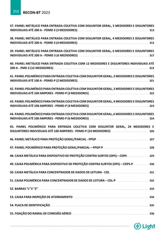 RECON-BT 2023
253
37. PAINEL METÁLICO PARA ENTRADA COLETIVA COM DISJUNTOR GERAL, 3 MEDIDORES E DISJUNTORES
INDIVIDUAIS ATÉ 200 A - PDMD 3 (3 MEDIDORES) ....................................................................................... 313
38. PAINEL METÁLICO PARA ENTRADA COLETIVA COM DISJUNTOR GERAL, 4 MEDIDORES E DISJUNTORES
INDIVIDUAIS ATÉ 200 A - PDMD 3 (4 MEDIDORES) ....................................................................................... 315
39. PAINEL METÁLICO PARA ENTRADA COLETIVA COM DISJUNTOR GERAL, 6 MEDIDORES E DISJUNTORES
INDIVIDUAIS ATÉ 200 A - PDMD 3 (6 MEDIDORES) ....................................................................................... 317
40. PAINEL METÁLICO PARA ENTRADA COLETIVA COM 12 MEDIDORES E DISJUNTORES INDIVIDUAIS ATÉ
200 A - PMD 3 (12 MEDIDORES) ..................................................................................................................... 319
41. PAINEL POLIMÉRICO PARA ENTRADA COLETIVA COM DISJUNTOR GERAL, 2 MEDIDORES E DISJUNTORES
INDIVIDUAIS ATÉ 100 A - PDMD-P (2 MEDIDORES) ....................................................................................... 321
42. PAINEL POLIMÉRICO PARA ENTRADA COLETIVA COM DISJUNTOR GERAL, 3 MEDIDORES E DISJUNTORES
INDIVIDUAIS ATÉ 100 AMPERES - PDMD-P (3 MEDIDORES) ......................................................................... 322
43. PAINEL POLIMÉRICO PARA ENTRADA COLETIVA COM DISJUNTOR GERAL, 4 MEDIDORES E DISJUNTORES
INDIVIDUAIS ATÉ 100 AMPERES - PDMD-P (4 MEDIDORES) ......................................................................... 323
44. PAINEL POLIMÉRICO PARA ENTRADA COLETIVA COM DISJUNTOR GERAL, 6 MEDIDORES E DISJUNTORES
INDIVIDUAIS ATÉ 100 AMPERES - PDMD-P (6 MEDIDORES) ......................................................................... 324
45. PAINEL POLIMÉRICO PARA ENTRADA COLETIVA COM DISJUNTOR GERAL, 24 MEDIDORES E
DISJUNTORES INDIVIDUAIS ATÉ 100 AMPERES - PDMD-P (24 MEDIDORES) .............................................. 326
46. PAINEL METÁLICO PARA PROTEÇÃO GERAL/PARCIAL - PPGP ................................................................ 327
47. PAINEL POLIMÉRICO PARA PROTEÇÃO GERAL/PARCIAL – PPGP-P ........................................................ 328
48. CAIXA METÁLICA PARA DISPOSITIVO DE PROTEÇÃO CONTRA SURTOS (DPS) – CDPS .......................... 329
49. CAIXA POLIMÉRICA PARA DISPOSITIVO DE PROTEÇÃO CONTRA SURTOS (DPS) – CDPS-P ................... 330
50. CAIXA METÁLICA PARA CONCENTRADOR DE DADOS DE LEITURA - CDL ................................................ 331
51. CAIXA POLIMÉRICA PARA CONCENTRADOR DE DADOS DE LEITURA – CDL-P ........................................ 332
52. BARRAS “L” E “Z” ........................................................................................................................................ 333
53. CAIXA PARA INSPEÇÃO DE ATERRAMENTO ............................................................................................. 334
54. PLACA DE IDENTIFICAÇÃO ......................................................................................................................... 335
55. FIXAÇÃO DO RAMAL DE CONEXÃO AÉREO ............................................................................................... 336
 