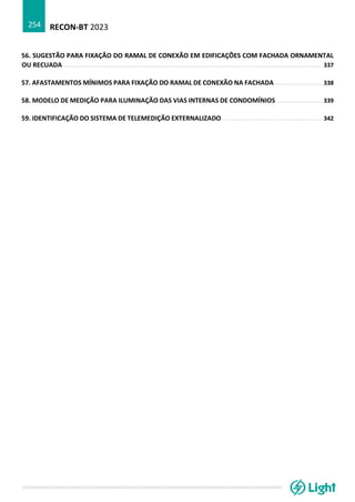 RECON-BT 2023
254
56. SUGESTÃO PARA FIXAÇÃO DO RAMAL DE CONEXÃO EM EDIFICAÇÕES COM FACHADA ORNAMENTAL
OU RECUADA ................................................................................................................................................... 337
57. AFASTAMENTOS MÍNIMOS PARA FIXAÇÃO DO RAMAL DE CONEXÃO NA FACHADA ........................... 338
58. MODELO DE MEDIÇÃO PARA ILUMINAÇÃO DAS VIAS INTERNAS DE CONDOMÍNIOS .......................... 339
59. IDENTIFICAÇÃO DO SISTEMA DE TELEMEDIÇÃO EXTERNALIZADO ......................................................... 342
 