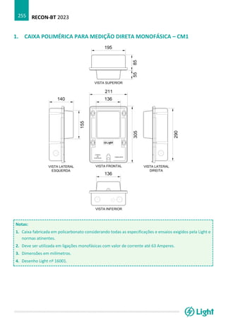 RECON-BT 2023
255
1. CAIXA POLIMÉRICA PARA MEDIÇÃO DIRETA MONOFÁSICA – CM1
Notas:
1. Caixa fabricada em policarbonato considerando todas as especificações e ensaios exigidos pela Light e
normas atinentes.
2. Deve ser utilizada em ligações monofásicas com valor de corrente até 63 Amperes.
3. Dimensões em milímetros.
4. Desenho Light nº 16001.
 