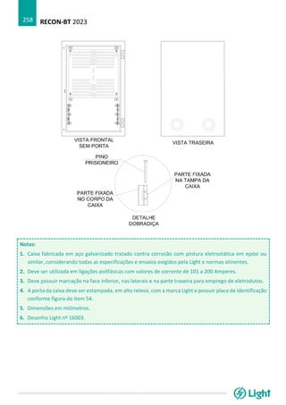 RECON-BT 2023
258
Notas:
1. Caixa fabricada em aço galvanizado tratado contra corrosão com pintura eletrostática em epóxi ou
similar, considerando todas as especificações e ensaios exigidos pela Light e normas atinentes.
2. Deve ser utilizada em ligações polifásicas com valores de corrente de 101 a 200 Amperes.
3. Deve possuir marcação na face inferior, nas laterais e na parte traseira para emprego de eletrodutos.
4. A porta da caixa deve ser estampada, em alto relevo, com a marca Light e possuir placa de identificação
conforme figura do item 54.
5. Dimensões em milímetros.
6. Desenho Light nº 16003.
 