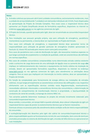 RECON-BT 2023
26
Notas:
1. Entradas coletivas que possuam até 6 (seis) unidades consumidoras, exclusivamente residenciais, mais
a unidade de serviço (totalizando 7 unidades) com demandas individuais até 15 kVA, ficam dispensadas
da apresentação do Projeto de Entrada Completo. Para esses casos o responsável técnico deve
apresentar um Projeto Simplificado através de formulários específicos, disponíveis na internet no
endereço www.light.com.br ou nas agências comerciais da Light.
2. O Projeto de Entrada, quando aprovado pela Light, deve ser encaminhado ao consumidor/responsável
técnico.
3. Para instalações que possuam geração própria, seja para utilização de emergência, paralelismo
momentâneo ou permanente, a mesma deve ser representada no Projeto de Entrada.
Para casos com utilização de emergência, o responsável técnico deve apresentar termo de
responsabilidade para utilização de gerador particular de emergência (modelo apresentado no
fascículo 12, Anexo VII) assinada pelo mesmo assim como pelo consumidor.
Para casos de paralelismo com a rede de distribuição da Light, são necessárias tratativas especiais no
que tange a proteção de acoplamento e a medição de qualidade, onde tais características são definidas
em normas específicas.
4. Nos casos de unidades consumidoras compreendidas numa determinada entrada coletiva existente
onde o acréscimo de carga decorrente de uma solicitação de ligação nova ou aumento de carga não
implique no redimensionamento dos materiais e equipamentos do trecho coletivo da instalação de
entrada, devem ser apresentados formulários específicos, disponíveis na internet no endereço
www.light.com.br ou nas agências comerciais da Light, para atendimento as solicitações dessa
categoria. Para os casos que impliquem em intervenção no trecho coletivo, deve ser apresentado o
Projeto de Entrada.
5. Em função da complexidade para fornecimento de energia elétrica nas instalações de entradas
coletivas, no que tange principalmente as características construtivas das edificações e seu respectivo
alinhamento com as especificações técnicas contidas nesta Regulamentação, eventualmente,
necessidades adicionais relacionadas a conveniências técnicas dos consumidores; a determinação de
construção de compartimentos de transformação internos à propriedade, o tipo/quantidade de
condutores do ramal de conexão, o emprego do sistema SMLC etc.
Tais variantes poderão determinar mudanças no projeto de entrada inicialmente elaborado pelo
consumidor/responsável técnico.
Nesse sentido, o consumidor, em tempo hábil e quando solicitado, deve colocar à disposição da Light um
responsável técnico capaz de prestar os esclarecimentos técnicos que se fizerem necessários.
Eventuais atrasos no processo pelo não atendimento desta condição serão de inteira responsabilidade
do consumidor.
6. A aceitação/aprovação dos desenhos pela Light não subtrai do consumidor/responsável técnico a
plena responsabilidade quanto ao funcionamento correto de suas instalações, bem como de eventuais
anomalias provocadas no sistema de distribuição da Light, oriundas de falha técnica ou operacional em
suas instalações.
 