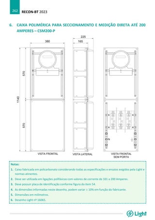 RECON-BT 2023
262
6. CAIXA POLIMÉRICA PARA SECCIONAMENTO E MEDIÇÃO DIRETA ATÉ 200
AMPERES – CSM200-P
Notas:
1. Caixa fabricada em policarbonato considerando todas as especificações e ensaios exigidos pela Light e
normas atinentes.
2. Deve ser utilizada em ligações polifásicas com valores de corrente de 101 a 200 Amperes.
3. Deve possuir placa de identificação conforme figura do item 54.
4. As dimensões informadas neste desenho, podem variar  10% em função do fabricante.
5. Dimensões em milímetros.
6. Desenho Light nº 16065.
 