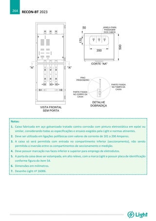 RECON-BT 2023
264
Notas:
1. Caixa fabricada em aço galvanizado tratado contra corrosão com pintura eletrostática em epóxi ou
similar, considerando todas as especificações e ensaios exigidos pela Light e normas atinentes.
2. Deve ser utilizada em ligações polifásicas com valores de corrente de 101 a 200 Amperes.
3. A caixa só será permitida com entrada no compartimento inferior (seccionamento), não sendo
permitida a inversão entre os compartimentos de seccionamento e medição.
4. Deve possuir marcação nas faces inferior e superior para emprego de eletrodutos.
5. A porta da caixa deve ser estampada, em alto relevo, com a marca Light e possuir placa de identificação
conforme figura do item 54.
6. Dimensões em milímetros.
7. Desenho Light nº 16006.
 