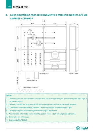 RECON-BT 2023
265
8. CAIXA POLIMÉRICA PARA SECCIONAMENTO E MEDIÇÃO INDIRETA ATÉ 600
AMPERES – CSM600-P
Notas:
1. Caixa fabricada em policarbonato considerando todas as especificações e ensaios exigidos pela Light e
normas atinentes.
2. Deve ser utilizada em ligações polifásicas com valores de corrente de 201 a 600 Amperes.
3. O medidor e transformador de corrente (TC) são fornecidos e instalados pela Light.
4. Deve possuir placa de identificação conforme figura do item 54.
5. As dimensões informadas neste desenho, podem variar  10% em função do fabricante.
6. Dimensões em milímetros.
7. Desenho Light nº16050.
 