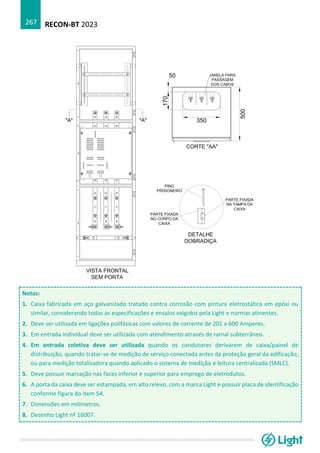 RECON-BT 2023
267
Notas:
1. Caixa fabricada em aço galvanizado tratado contra corrosão com pintura eletrostática em epóxi ou
similar, considerando todas as especificações e ensaios exigidos pela Light e normas atinentes.
2. Deve ser utilizada em ligações polifásicas com valores de corrente de 201 a 600 Amperes.
3. Em entrada individual deve ser utilizada com atendimento através de ramal subterrâneo.
4. Em entrada coletiva deve ser utilizada quando os condutores derivarem de caixa/painel de
distribuição, quando tratar-se de medição de serviço conectada antes da proteção geral da edificação,
ou para medição totalizadora quando aplicado o sistema de medição e leitura centralizada (SMLC).
5. Deve possuir marcação nas faces inferior e superior para emprego de eletrodutos.
6. A porta da caixa deve ser estampada, em alto relevo, com a marca Light e possuir placa de identificação
conforme figura do item 54.
7. Dimensões em milímetros.
8. Desenho Light nº 16007.
 