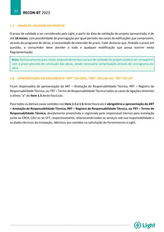 RECON-BT 2023
27
1.7. PRAZO DE VALIDADE DO PROJETO
O prazo de validade a ser considerado pela Light, a partir da data de validação do projeto apresentado, é de
até 18 meses, com possibilidade de prorrogação por igual período nos casos de edificações que comprovem,
através do programa de obras, a necessidade de extensão de prazo. Cabe destacar que, findado o prazo em
questão, o consumidor deve atender a toda e qualquer modificação que possa ocorrer nesta
Regulamentação.
Nota: Exclusivamente para novos empreendimentos o prazo de validade do projeto poderá ser compatível
com o prazo previsto de conclusão das obras, sendo necessária comprovação através de cronograma da
obra.
1.8. APRESENTAÇÃO DO DOCUMENTO “ART” DO CREA, “RRT” DO CAU OU “TRT” DO CFT
Ficam dispensados de apresentação da ART – Anotação de Responsabilidade Técnica, RRT – Registro de
Responsabilidade Técnica, ou TRT – Termo de Responsabilidade Técnica todos os casos de ligações atinentes
à alínea “a” do item 1.5 deste fascículo.
Para todos os demais casos contidos nos itens 1.5 e 1.6 deste fascículo é obrigatória a apresentação da ART
– Anotação de Responsabilidade Técnica, RRT – Registro de Responsabilidade Técnica, ou TRT – Termo de
Responsabilidade Técnica, devidamente preenchida e registrada pelo responsável técnico pela instalação
junto ao CREA, CAU ou ao CFT, respectivamente, relacionando todos os serviços sob sua responsabilidade e
os dados técnicos da instalação, idênticos aos contidos na solicitação de fornecimento à Light.
 