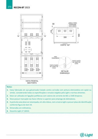 RECON-BT 2023
273
Notas:
1. Caixa fabricada em aço galvanizado tratado contra corrosão com pintura eletrostática em epóxi ou
similar, considerando todas as especificações e ensaios exigidos pela Light e normas atinentes.
2. Deve ser utilizada em ligações polifásicas com valores de corrente de 601 a 1500 Amperes.
3. Deve possuir marcação nas faces inferior e superior para emprego de eletrodutos.
4. A porta da caixa deve ser estampada, em alto relevo, com a marca Light e possuir placa de identificação
conforme figura do item 54.
5. Dimensões em milímetros.
6. Desenho Light nº 16010.
 
