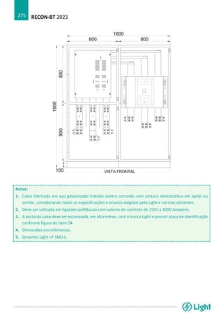 RECON-BT 2023
275
Notas:
1. Caixa fabricada em aço galvanizado tratado contra corrosão com pintura eletrostática em epóxi ou
similar, considerando todas as especificações e ensaios exigidos pela Light e normas atinentes.
2. Deve ser utilizada em ligações polifásicas com valores de corrente de 1501 a 3000 Amperes.
3. A porta da caixa deve ser estampada, em alto relevo, com a marca Light e possuir placa de identificação
conforme figura do item 54.
4. Dimensões em milímetros.
5. Desenho Light nº 16011.
 