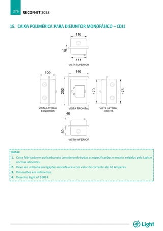 RECON-BT 2023
276
15. CAIXA POLIMÉRICA PARA DISJUNTOR MONOFÁSICO – CDJ1
Notas:
1. Caixa fabricada em policarbonato considerando todas as especificações e ensaios exigidos pela Light e
normas atinentes.
2. Deve ser utilizada em ligações monofásicas com valor de corrente até 63 Amperes.
3. Dimensões em milímetros.
4. Desenho Light nº 16014.
 